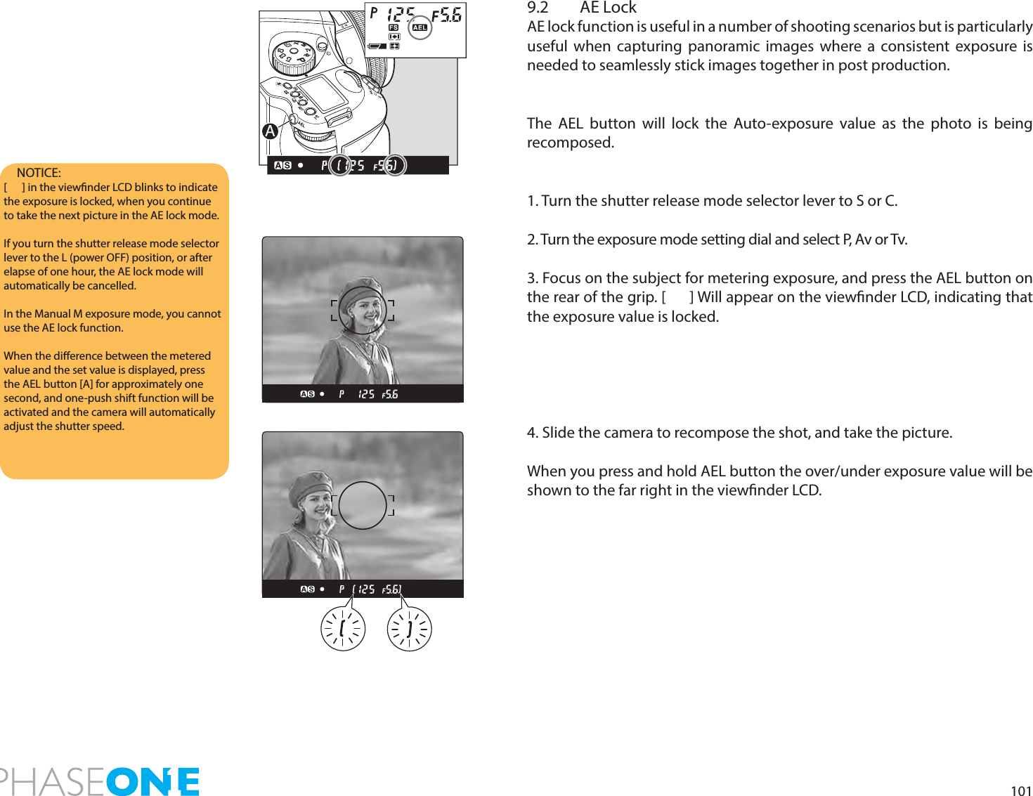 1019.2  AE LockAE lock function is useful in a number of shooting scenarios but is particularly useful when capturing panoramic images where a consistent exposure is needed to seamlessly stick images together in post production. The AEL button will lock the Auto-exposure value as the photo is being recomposed.1. Turn the shutter release mode selector lever to S or C.2. Turn the exposure mode setting dial and select P, Av or Tv.3. Focus on the subject for metering exposure, and press the AEL button on the rear of the grip. [      ] Will appear on the viewnder LCD, indicating that the exposure value is locked. 4. Slide the camera to recompose the shot, and take the picture.When you press and hold AEL button the over/under exposure value will be shown to the far right in the viewnder LCD.NOTICE: [      ] in the viewnder LCD blinks to indicate the exposure is locked, when you continue to take the next picture in the AE lock mode.If you turn the shutter release mode selector lever to the L (power OFF) position, or after elapse of one hour, the AE lock mode will automatically be cancelled.In the Manual M exposure mode, you cannot use the AE lock function. When the dierence between the metered value and the set value is displayed, press the AEL button [A] for approximately one second, and one-push shift function will be activated and the camera will automatically adjust the shutter speed. PAvTvMXCFC1C2C3A