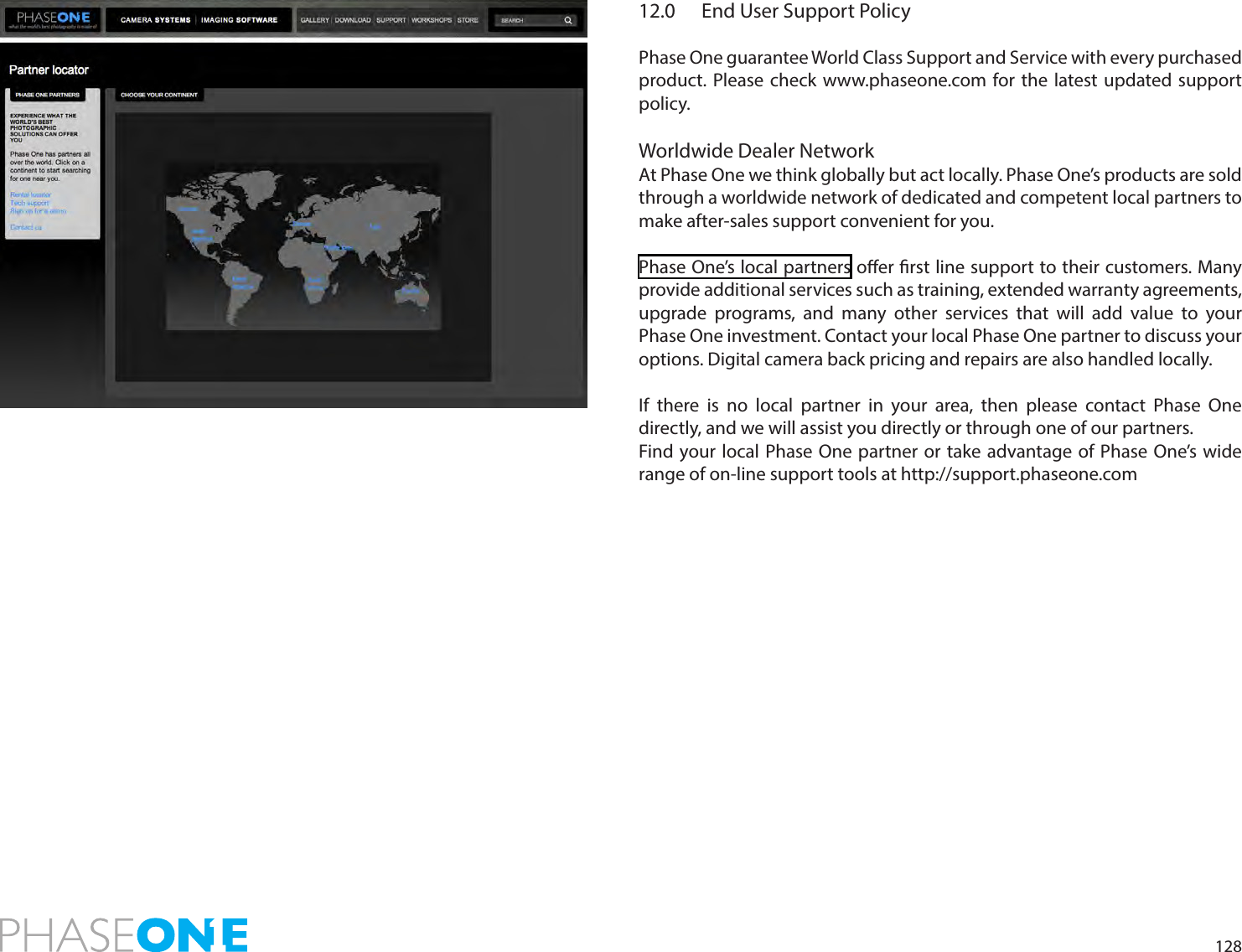 12812.0  End User Support PolicyPhase One guarantee World Class Support and Service with every purchased product. Please check www.phaseone.com for the latest updated support policy.Worldwide Dealer Network At Phase One we think globally but act locally. Phase One’s products are sold through a worldwide network of dedicated and competent local partners to make after-sales support convenient for you.  Phase One’s local partners oer rst line support to their customers. Many provide additional services such as training, extended warranty agreements, upgrade programs, and many other services that will add value to your Phase One investment. Contact your local Phase One partner to discuss your options. Digital camera back pricing and repairs are also handled locally.  If there is no local partner in your area, then please contact Phase One directly, and we will assist you directly or through one of our partners. Find your local Phase One partner or take advantage of Phase One’s wide range of on-line support tools at http://support.phaseone.com 