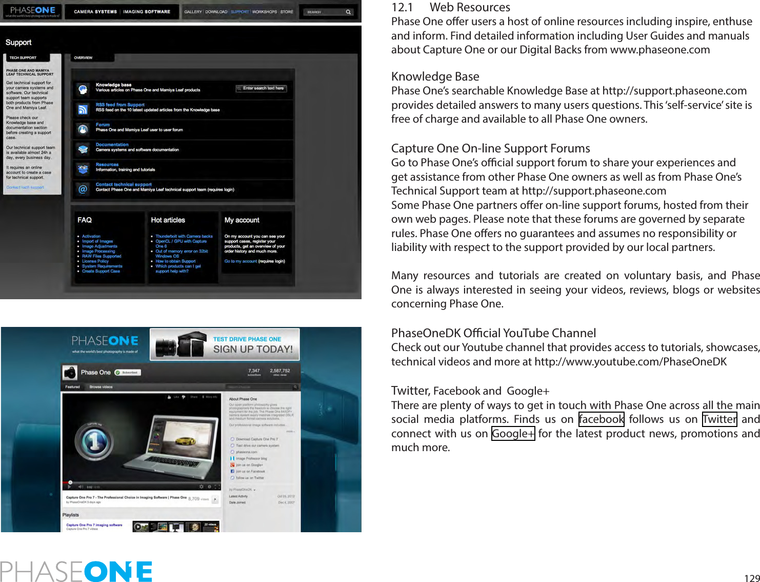 12912.1  Web ResourcesPhase One oer users a host of online resources including inspire, enthuse and inform. Find detailed information including User Guides and manuals about Capture One or our Digital Backs from www.phaseone.com  Knowledge Base Phase One’s searchable Knowledge Base at http://support.phaseone.com provides detailed answers to many users questions. This ‘self-service’ site is free of charge and available to all Phase One owners.  Capture One On-line Support ForumsGo to Phase One’s ocial support forum to share your experiences and get assistance from other Phase One owners as well as from Phase One’s Technical Support team at http://support.phaseone.comSome Phase One partners oer on-line support forums, hosted from their own web pages. Please note that these forums are governed by separate rules. Phase One oers no guarantees and assumes no responsibility or liability with respect to the support provided by our local partners.  Many resources and tutorials are created on voluntary basis, and Phase One is always interested in seeing your videos, reviews, blogs or websites concerning Phase One.PhaseOneDK Ocial YouTube ChannelCheck out our Youtube channel that provides access to tutorials, showcases, technical videos and more at http://www.youtube.com/PhaseOneDKTwitter, Facebook and  Google+There are plenty of ways to get in touch with Phase One across all the main social media platforms. Finds us on facebook follows us on Twitter and connect with us on Google+ for the latest product news, promotions and much more. 