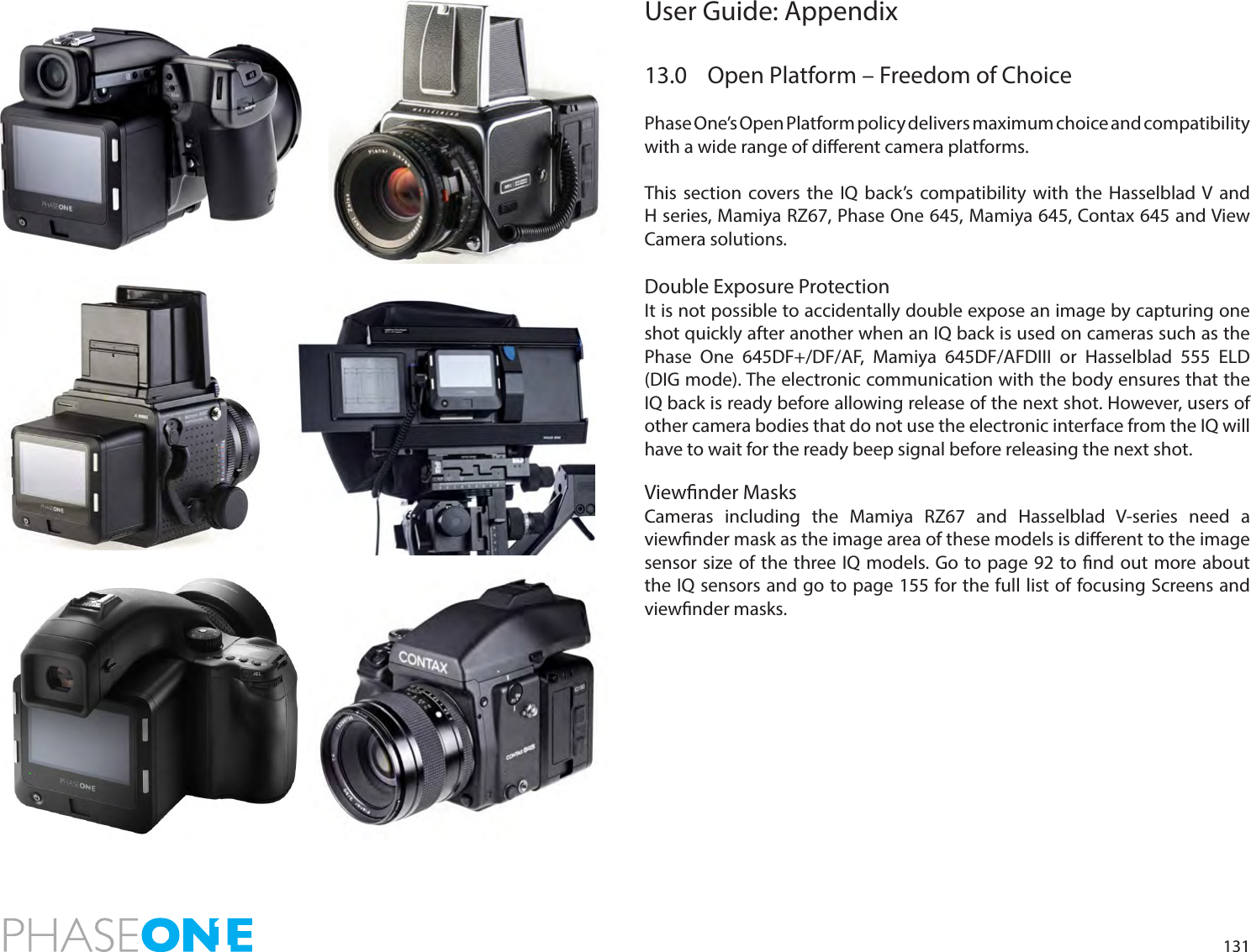 131User Guide: Appendix 13.0  Open Platform – Freedom of ChoicePhase One’s Open Platform policy delivers maximum choice and compatibility with a wide range of dierent camera platforms. This section covers the IQ back’s compatibility with the Hasselblad V and H series, Mamiya RZ67, Phase One 645, Mamiya 645, Contax 645 and View Camera solutions.Double Exposure ProtectionIt is not possible to accidentally double expose an image by capturing one shot quickly after another when an IQ back is used on cameras such as the Phase One 645DF+/DF/AF, Mamiya 645DF/AFDIII or Hasselblad 555 ELD (DIG mode). The electronic communication with the body ensures that the IQ back is ready before allowing release of the next shot. However, users of other camera bodies that do not use the electronic interface from the IQ will have to wait for the ready beep signal before releasing the next shot.Viewnder MasksCameras including the Mamiya RZ67 and Hasselblad V-series need a viewnder mask as the image area of these models is dierent to the image sensor size of the three IQ models. Go to page 92 to nd out more about the IQ sensors and go to page 155 for the full list of focusing Screens and viewnder masks. 