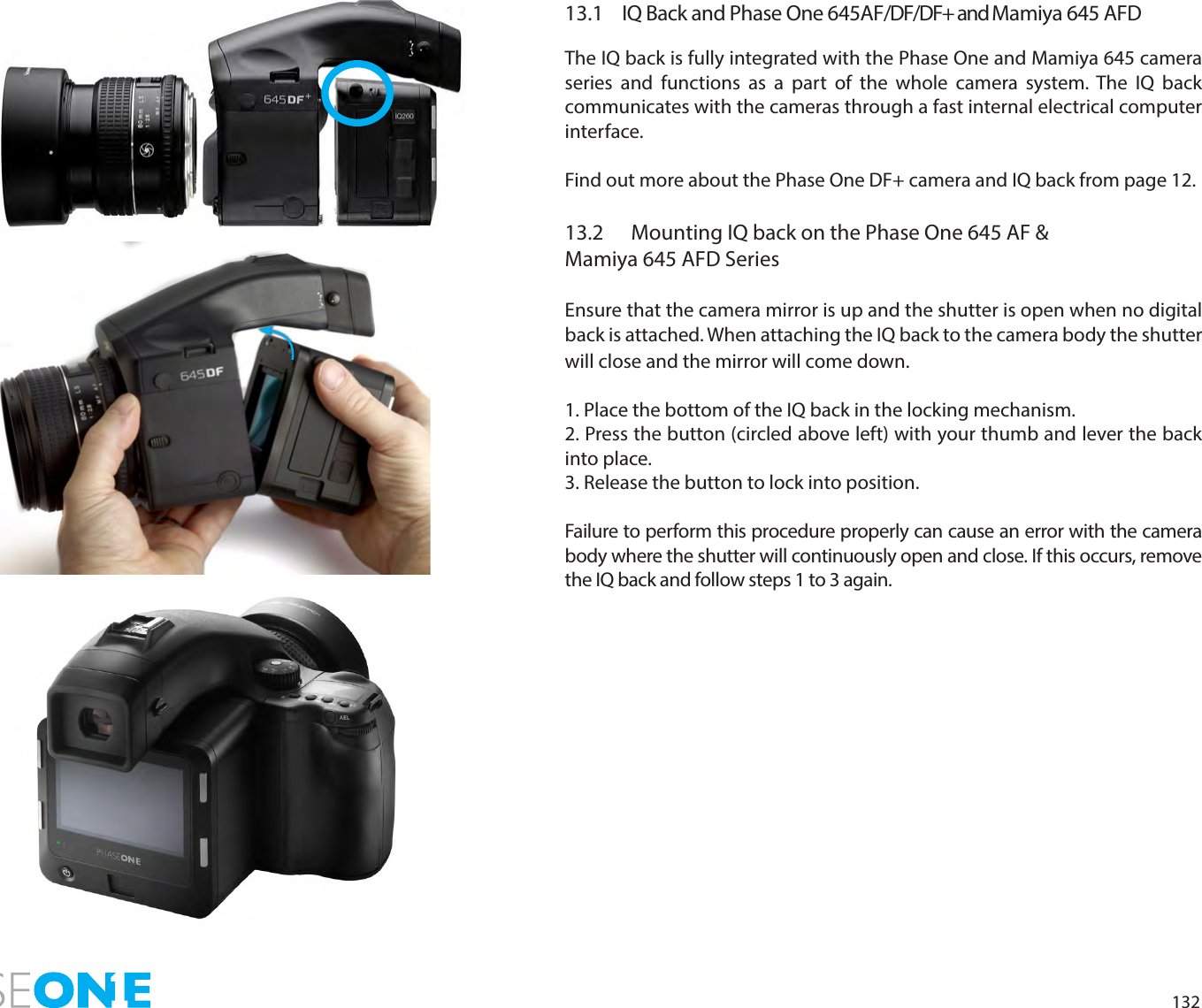 13213.1  IQ Back and Phase One 645AF/DF/DF+ and Mamiya 645 AFDThe IQ back is fully integrated with the Phase One and Mamiya 645 camera series and functions as a part of the whole camera system. The IQ back communicates with the cameras through a fast internal electrical computer interface. Find out more about the Phase One DF+ camera and IQ back from page 12. 13.2  Mounting IQ back on the Phase One 645 AF &amp;  Mamiya 645 AFD Series Ensure that the camera mirror is up and the shutter is open when no digital back is attached. When attaching the IQ back to the camera body the shutter will close and the mirror will come down. 1. Place the bottom of the IQ back in the locking mechanism.2. Press the button (circled above left) with your thumb and lever the back into place.3. Release the button to lock into position.Failure to perform this procedure properly can cause an error with the camera body where the shutter will continuously open and close. If this occurs, remove the IQ back and follow steps 1 to 3 again. 