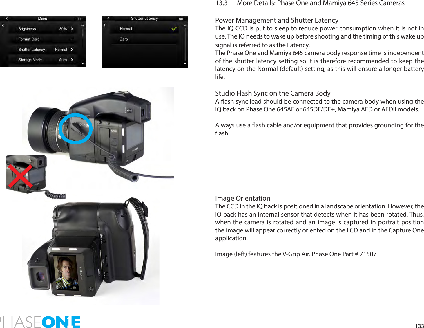 13313.3   More Details: Phase One and Mamiya 645 Series Cameras Power Management and Shutter LatencyThe IQ CCD is put to sleep to reduce power consumption when it is not in use. The IQ needs to wake up before shooting and the timing of this wake up signal is referred to as the Latency. The Phase One and Mamiya 645 camera body response time is independent of the shutter latency setting so it is therefore recommended to keep the latency on the Normal (default) setting, as this will ensure a longer battery life.Studio Flash Sync on the Camera BodyA ash sync lead should be connected to the camera body when using the IQ back on Phase One 645AF or 645DF/DF+, Mamiya AFD or AFDII models. Always use a ash cable and/or equipment that provides grounding for the ash.Image OrientationThe CCD in the IQ back is positioned in a landscape orientation. However, the IQ back has an internal sensor that detects when it has been rotated. Thus, when the camera is rotated and an image is captured in portrait position the image will appear correctly oriented on the LCD and in the Capture One application. Image (left) features the V-Grip Air. Phase One Part # 71507