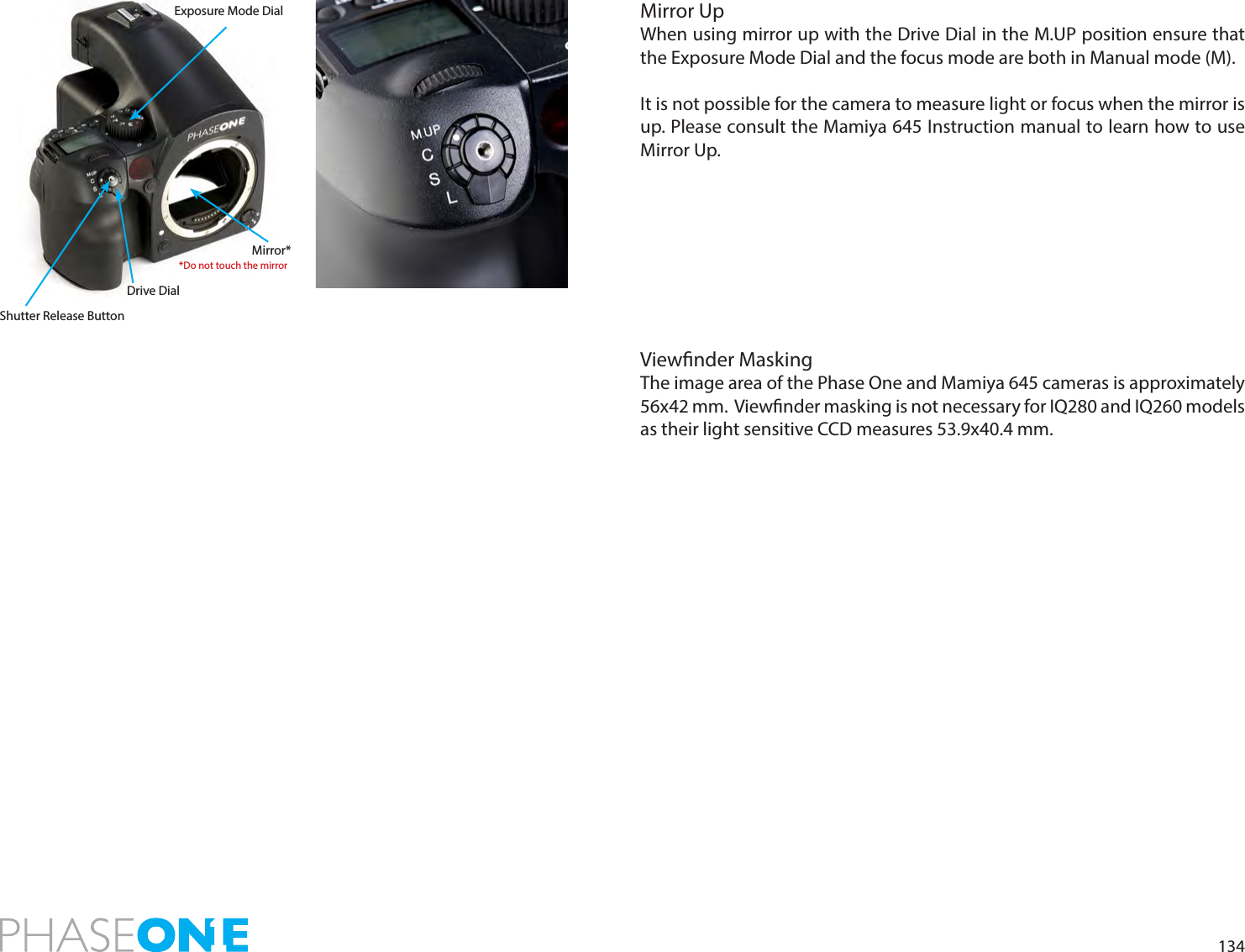 134Mirror UpWhen using mirror up with the Drive Dial in the M.UP position ensure that the Exposure Mode Dial and the focus mode are both in Manual mode (M). It is not possible for the camera to measure light or focus when the mirror is up. Please consult the Mamiya 645 Instruction manual to learn how to use Mirror Up.Viewnder MaskingThe image area of the Phase One and Mamiya 645 cameras is approximately 56x42 mm.  Viewnder masking is not necessary for IQ280 and IQ260 models as their light sensitive CCD measures 53.9x40.4 mm.Shutter Release ButtonDrive DialMirror**Do not touch the mirrorExposure Mode Dial