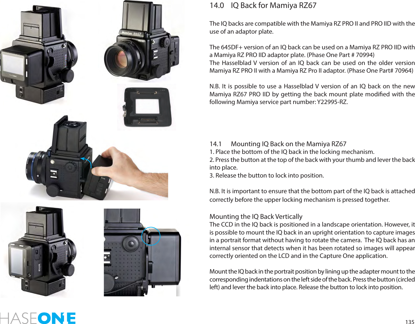 13514.0  IQ Back for Mamiya RZ67The IQ backs are compatible with the Mamiya RZ PRO II and PRO IID with the use of an adaptor plate.The 645DF+ version of an IQ back can be used on a Mamiya RZ PRO IID with a Mamiya RZ PRO IID adaptor plate. (Phase One Part # 70994)The Hasselblad V version of an IQ back can be used on the older version Mamiya RZ PRO II with a Mamiya RZ Pro II adaptor. (Phase One Part# 70964)N.B. It is possible to use a Hasselblad V version of an IQ back on the new Mamiya RZ67 PRO IID by getting the back mount plate modied with the following Mamiya service part number: Y22995-RZ.14.1  Mounting IQ Back on the Mamiya RZ671. Place the bottom of the IQ back in the locking mechanism.2. Press the button at the top of the back with your thumb and lever the back into place.3. Release the button to lock into position. N.B. It is important to ensure that the bottom part of the IQ back is attached correctly before the upper locking mechanism is pressed together.Mounting the IQ Back VerticallyThe CCD in the IQ back is positioned in a landscape orientation. However, it is possible to mount the IQ back in an upright orientation to capture images in a portrait format without having to rotate the camera.  The IQ back has an internal sensor that detects when it has been rotated so images will appear correctly oriented on the LCD and in the Capture One application. Mount the IQ back in the portrait position by lining up the adapter mount to the corresponding indentations on the left side of the back. Press the button (circled left) and lever the back into place. Release the button to lock into position. 