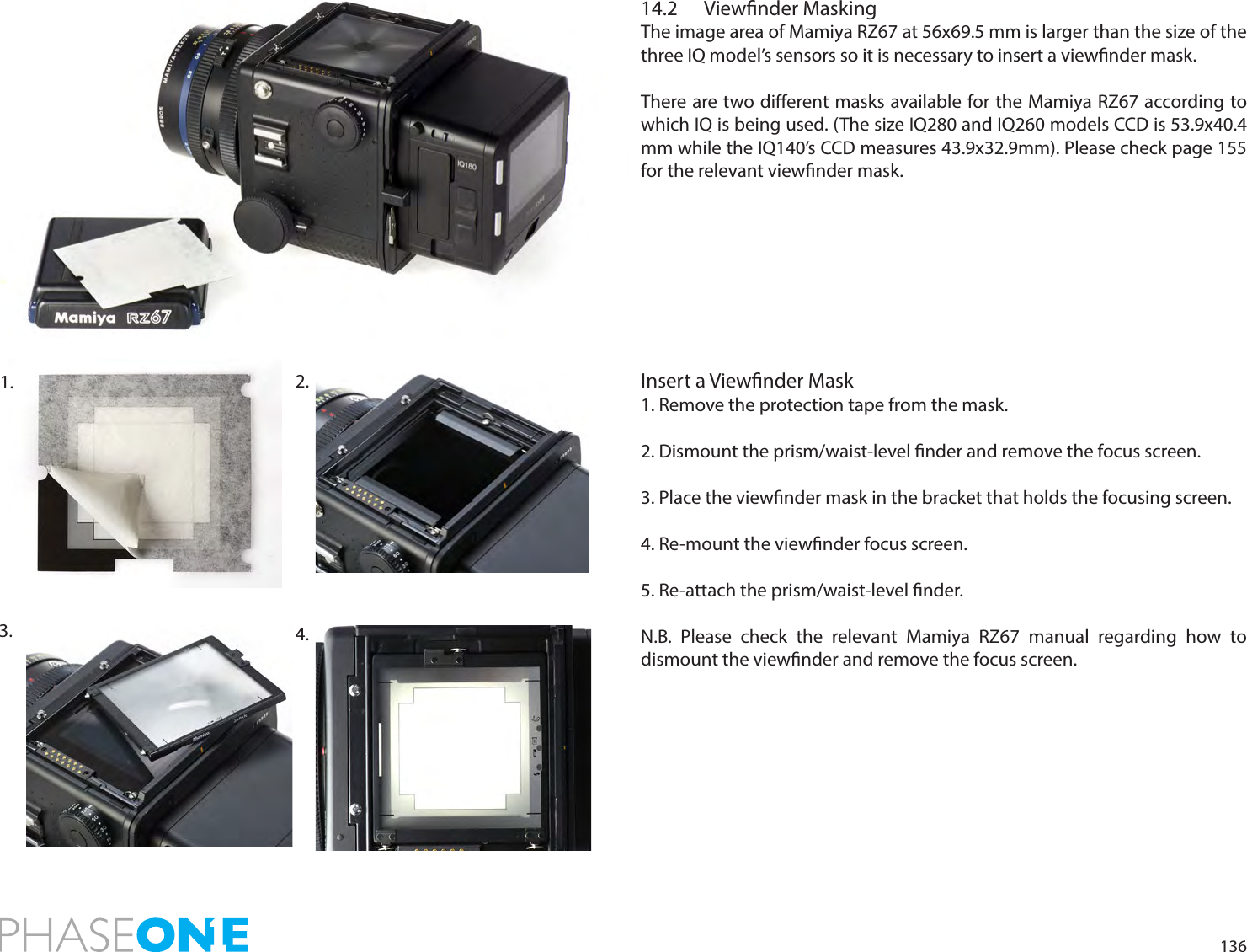 13614.2  Viewnder MaskingThe image area of Mamiya RZ67 at 56x69.5 mm is larger than the size of the  three IQ model’s sensors so it is necessary to insert a viewnder mask. There are two dierent masks available for the Mamiya RZ67 according to which IQ is being used. (The size IQ280 and IQ260 models CCD is 53.9x40.4 mm while the IQ140’s CCD measures 43.9x32.9mm). Please check page 155 for the relevant viewnder mask. Insert a Viewnder Mask1. Remove the protection tape from the mask.2. Dismount the prism/waist-level nder and remove the focus screen.  3. Place the viewnder mask in the bracket that holds the focusing screen. 4. Re-mount the viewnder focus screen. 5. Re-attach the prism/waist-level nder.N.B. Please check the relevant Mamiya RZ67 manual regarding how to dismount the viewnder and remove the focus screen.2. 1. 3.  4. 