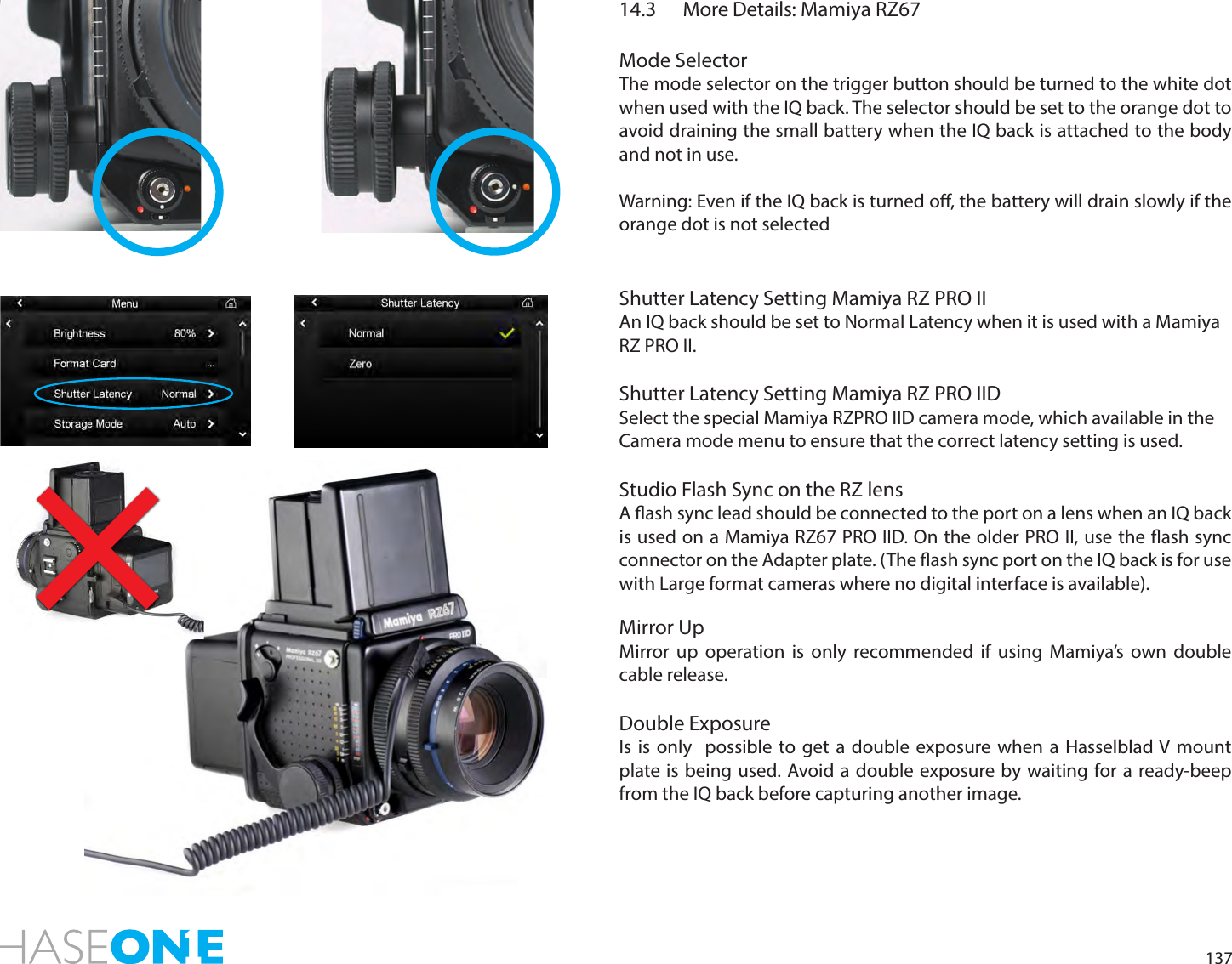 13714.3  More Details: Mamiya RZ67Mode SelectorThe mode selector on the trigger button should be turned to the white dot when used with the IQ back. The selector should be set to the orange dot to avoid draining the small battery when the IQ back is attached to the body and not in use.  Warning: Even if the IQ back is turned o, the battery will drain slowly if the orange dot is not selectedShutter Latency Setting Mamiya RZ PRO IIAn IQ back should be set to Normal Latency when it is used with a Mamiya RZ PRO II.Shutter Latency Setting Mamiya RZ PRO IIDSelect the special Mamiya RZPRO IID camera mode, which available in the Camera mode menu to ensure that the correct latency setting is used. Studio Flash Sync on the RZ lensA ash sync lead should be connected to the port on a lens when an IQ back is used on a Mamiya RZ67 PRO IID. On the older PRO II, use the ash sync connector on the Adapter plate. (The ash sync port on the IQ back is for use with Large format cameras where no digital interface is available).Mirror UpMirror up operation is only recommended if using Mamiya’s own double cable release.Double ExposureIs is only  possible to get a double exposure when a Hasselblad V mount plate is being used. Avoid a double exposure by waiting for a ready-beep from the IQ back before capturing another image. 