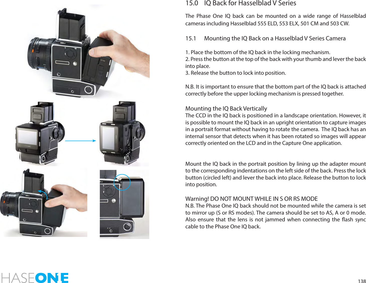 13815.0  IQ Back for Hasselblad V SeriesThe Phase One IQ back can be mounted on a wide range of Hasselblad cameras including Hasselblad 555 ELD, 553 ELX, 501 CM and 503 CW.15.1  Mounting the IQ Back on a Hasselblad V Series Camera1. Place the bottom of the IQ back in the locking mechanism.2. Press the button at the top of the back with your thumb and lever the back into place.3. Release the button to lock into position. N.B. It is important to ensure that the bottom part of the IQ back is attached correctly before the upper locking mechanism is pressed together.Mounting the IQ Back VerticallyThe CCD in the IQ back is positioned in a landscape orientation. However, it is possible to mount the IQ back in an upright orientation to capture images in a portrait format without having to rotate the camera.  The IQ back has an internal sensor that detects when it has been rotated so images will appear correctly oriented on the LCD and in the Capture One application. Mount the IQ back in the portrait position by lining up the adapter mount to the corresponding indentations on the left side of the back. Press the lock button (circled left) and lever the back into place. Release the button to lock into position. Warning! DO NOT MOUNT WHILE IN S OR RS MODEN.B. The Phase One IQ back should not be mounted while the camera is set to mirror up (S or RS modes). The camera should be set to AS, A or 0 mode. Also ensure that the lens is not jammed when connecting the ash sync cable to the Phase One IQ back.