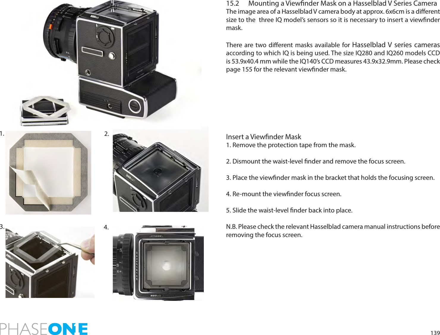 13915.2  Mounting a Viewnder Mask on a Hasselblad V Series CameraThe image area of a Hasselblad V camera body at approx. 6x6cm is a dierent size to the  three IQ model’s sensors so it is necessary to insert a viewnder mask. There are two dierent masks available for Hasselblad V series cameras according to which IQ is being used. The size IQ280 and IQ260 models CCD is 53.9x40.4 mm while the IQ140’s CCD measures 43.9x32.9mm. Please check page 155 for the relevant viewnder mask. Insert a Viewnder Mask1. Remove the protection tape from the mask.2. Dismount the waist-level nder and remove the focus screen.  3. Place the viewnder mask in the bracket that holds the focusing screen. 4. Re-mount the viewnder focus screen. 5. Slide the waist-level nder back into place.N.B. Please check the relevant Hasselblad camera manual instructions before removing the focus screen.2. 1. 3.  4. 