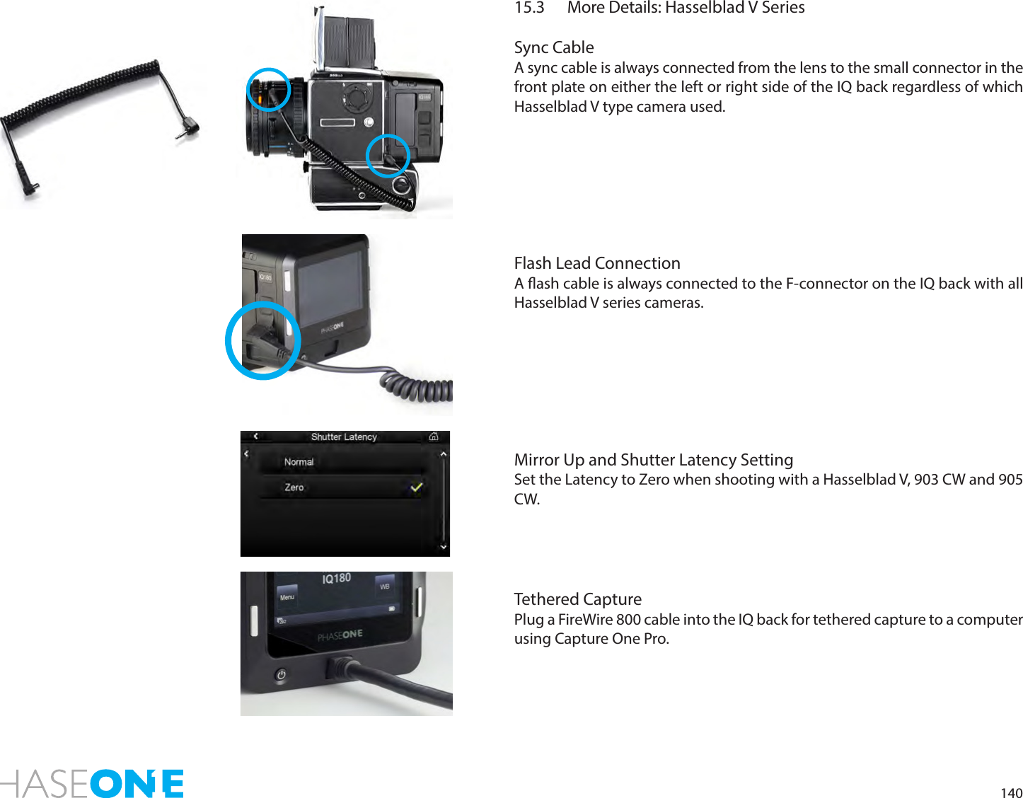 14015.3  More Details: Hasselblad V SeriesSync CableA sync cable is always connected from the lens to the small connector in the front plate on either the left or right side of the IQ back regardless of which Hasselblad V type camera used.Flash Lead ConnectionA ash cable is always connected to the F-connector on the IQ back with all Hasselblad V series cameras. Mirror Up and Shutter Latency SettingSet the Latency to Zero when shooting with a Hasselblad V, 903 CW and 905 CW.Tethered CapturePlug a FireWire 800 cable into the IQ back for tethered capture to a computer  using Capture One Pro. 