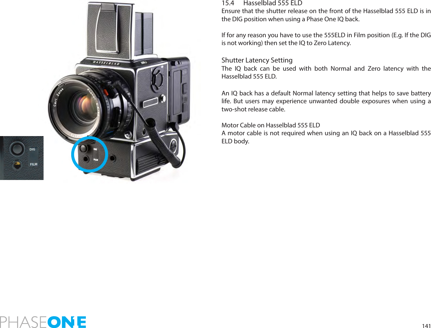 14115.4  Hasselblad 555 ELDEnsure that the shutter release on the front of the Hasselblad 555 ELD is in the DIG position when using a Phase One IQ back.If for any reason you have to use the 555ELD in Film position (E.g. If the DIG is not working) then set the IQ to Zero Latency.Shutter Latency SettingThe IQ back can be used with both Normal and Zero latency with the Hasselblad 555 ELD. An IQ back has a default Normal latency setting that helps to save battery life. But users may experience unwanted double exposures when using a two-shot release cable.Motor Cable on Hasselblad 555 ELDA motor cable is not required when using an IQ back on a Hasselblad 555 ELD body.
