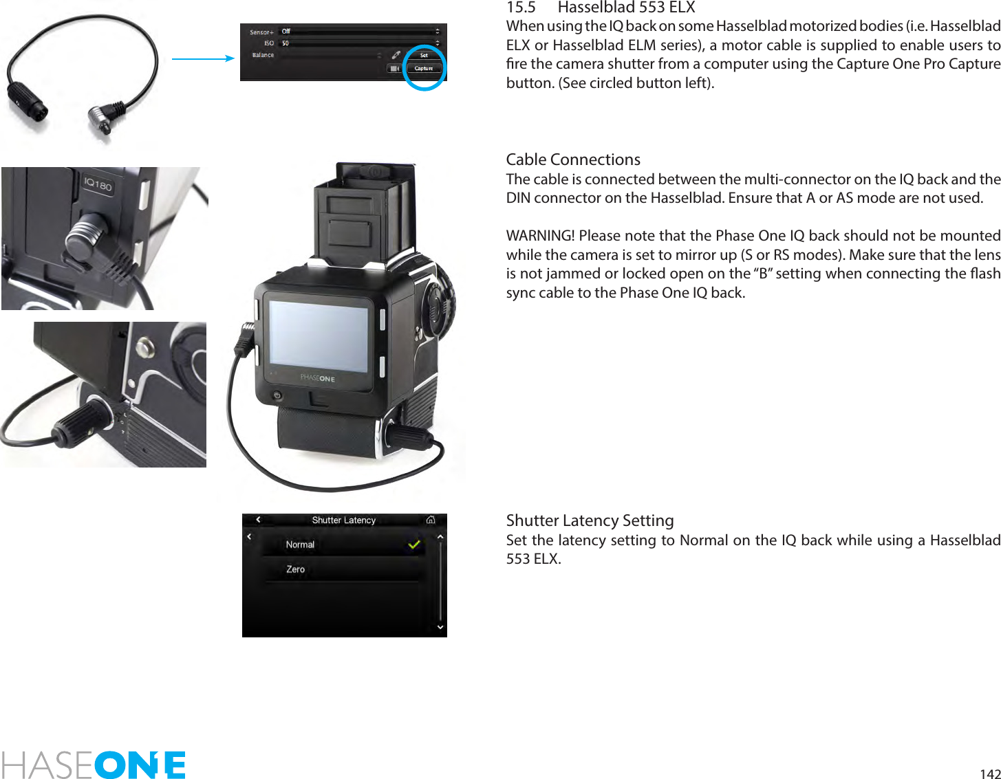14215.5  Hasselblad 553 ELXWhen using the IQ back on some Hasselblad motorized bodies (i.e. Hasselblad ELX or Hasselblad ELM series), a motor cable is supplied to enable users to re the camera shutter from a computer using the Capture One Pro Capture button. (See circled button left).Cable ConnectionsThe cable is connected between the multi-connector on the IQ back and the DIN connector on the Hasselblad. Ensure that A or AS mode are not used.WARNING! Please note that the Phase One IQ back should not be mounted while the camera is set to mirror up (S or RS modes). Make sure that the lens is not jammed or locked open on the “B” setting when connecting the ash sync cable to the Phase One IQ back.Shutter Latency SettingSet the latency setting to Normal on the IQ back while using a Hasselblad 553 ELX. 