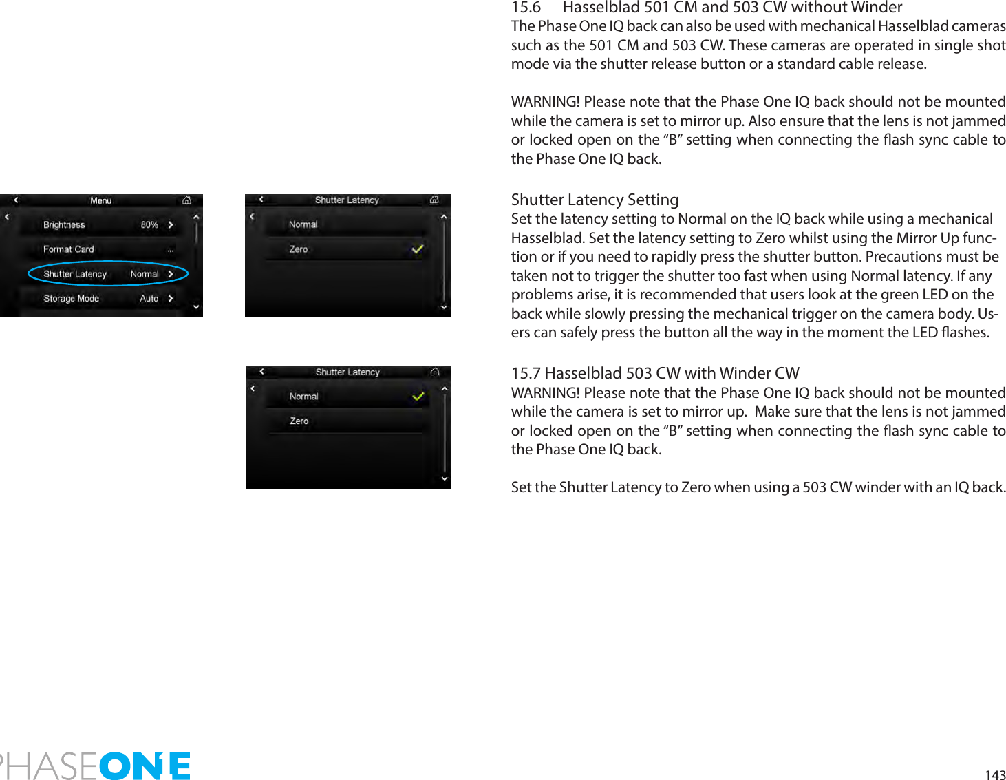 14315.6  Hasselblad 501 CM and 503 CW without WinderThe Phase One IQ back can also be used with mechanical Hasselblad cameras such as the 501 CM and 503 CW. These cameras are operated in single shot mode via the shutter release button or a standard cable release.WARNING! Please note that the Phase One IQ back should not be mounted while the camera is set to mirror up. Also ensure that the lens is not jammed or locked open on the “B” setting when connecting the ash sync cable to the Phase One IQ back.Shutter Latency SettingSet the latency setting to Normal on the IQ back while using a mechanical Hasselblad. Set the latency setting to Zero whilst using the Mirror Up func-tion or if you need to rapidly press the shutter button. Precautions must be taken not to trigger the shutter too fast when using Normal latency. If any problems arise, it is recommended that users look at the green LED on the back while slowly pressing the mechanical trigger on the camera body. Us-ers can safely press the button all the way in the moment the LED ashes.15.7 Hasselblad 503 CW with Winder CWWARNING! Please note that the Phase One IQ back should not be mounted while the camera is set to mirror up.  Make sure that the lens is not jammed or locked open on the “B” setting when connecting the ash sync cable to the Phase One IQ back.Set the Shutter Latency to Zero when using a 503 CW winder with an IQ back. 