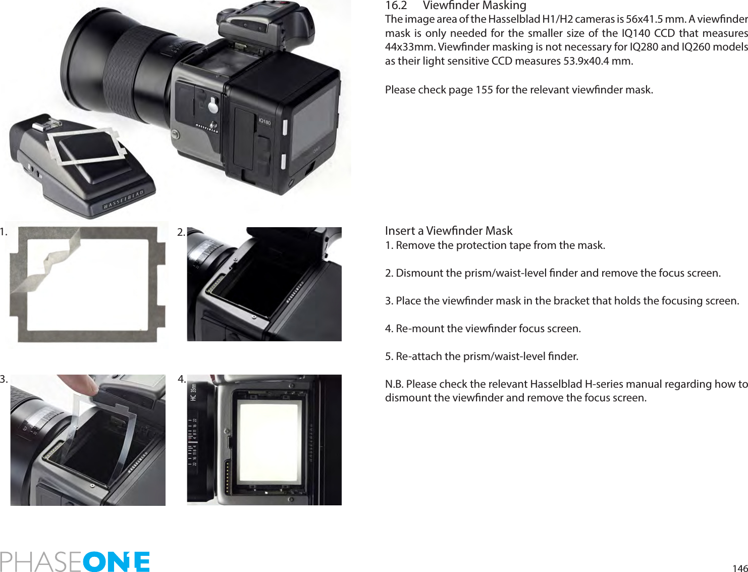 14616.2  Viewnder MaskingThe image area of the Hasselblad H1/H2 cameras is 56x41.5 mm. A viewnder mask is only needed for the smaller size of the IQ140 CCD that measures 44x33mm. Viewnder masking is not necessary for IQ280 and IQ260 models as their light sensitive CCD measures 53.9x40.4 mm.Please check page 155 for the relevant viewnder mask. Insert a Viewnder Mask1. Remove the protection tape from the mask.2. Dismount the prism/waist-level nder and remove the focus screen.  3. Place the viewnder mask in the bracket that holds the focusing screen. 4. Re-mount the viewnder focus screen. 5. Re-attach the prism/waist-level nder.N.B. Please check the relevant Hasselblad H-series manual regarding how to dismount the viewnder and remove the focus screen.2. 3.  4. 1. 