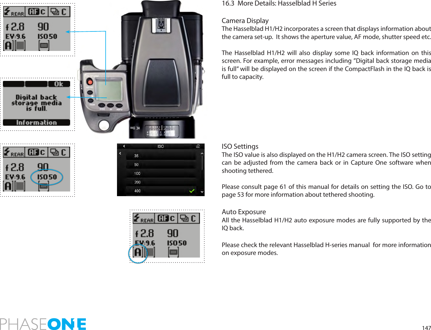 14716.3  More Details: Hasselblad H SeriesCamera DisplayThe Hasselblad H1/H2 incorporates a screen that displays information about the camera set-up.  It shows the aperture value, AF mode, shutter speed etc.The Hasselblad H1/H2 will also display some IQ back information on this screen. For example, error messages including ”Digital back storage media is full” will be displayed on the screen if the CompactFlash in the IQ back is full to capacity.ISO SettingsThe ISO value is also displayed on the H1/H2 camera screen. The ISO setting can be adjusted from the camera back or in Capture One software when shooting tethered.Please consult page 61 of this manual for details on setting the ISO. Go to page 53 for more information about tethered shooting.Auto ExposureAll the Hasselblad H1/H2 auto exposure modes are fully supported by the IQ back. Please check the relevant Hasselblad H-series manual  for more information on exposure modes. 