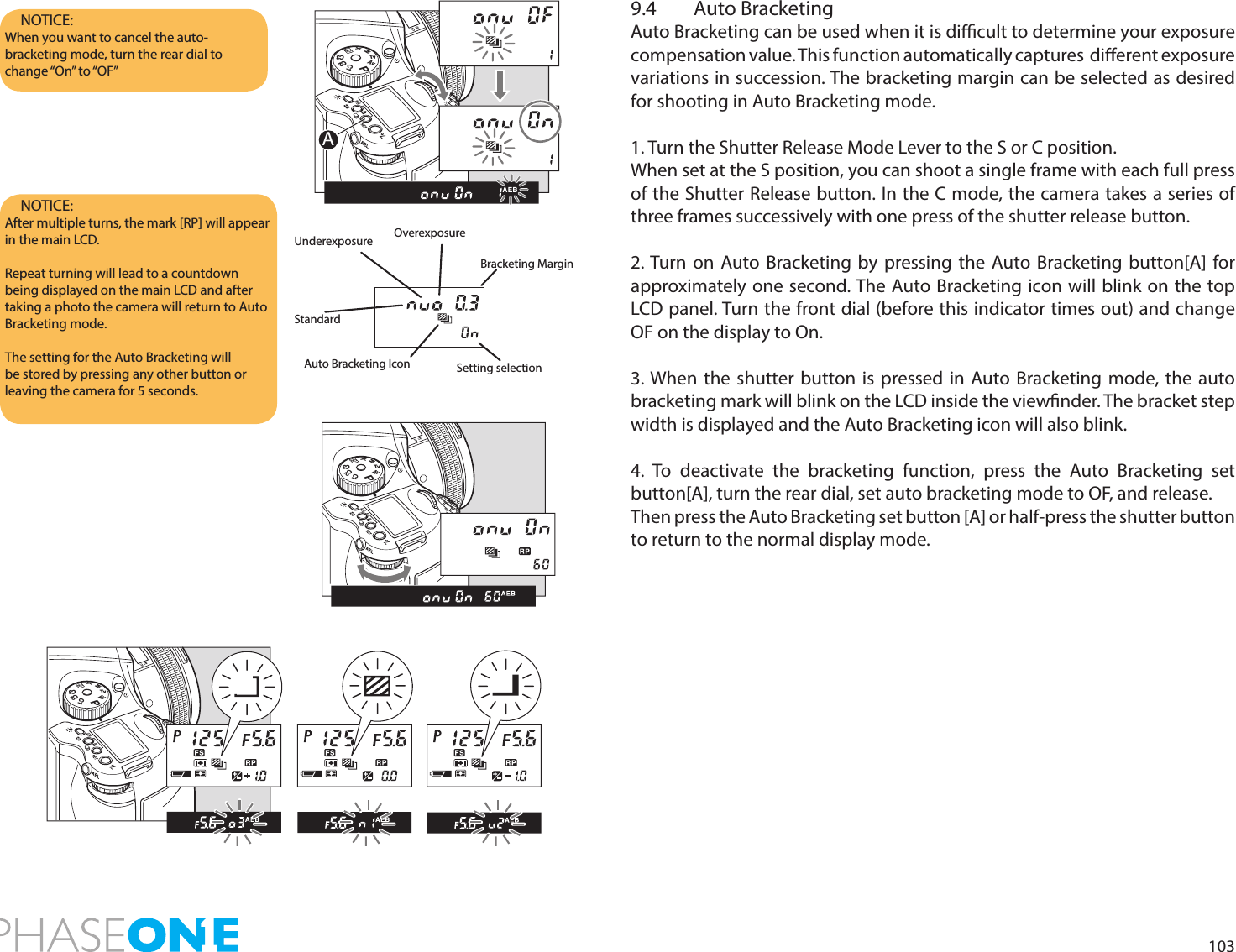 1039.4  Auto BracketingAuto Bracketing can be used when it is dicult to determine your exposure compensation value. This function automatically captures  dierent exposure variations in succession. The bracketing margin can be selected as desired for shooting in Auto Bracketing mode.1. Turn the Shutter Release Mode Lever to the S or C position.When set at the S position, you can shoot a single frame with each full press of the Shutter Release button. In the C mode, the camera takes a series of three frames successively with one press of the shutter release button.2. Turn on Auto Bracketing by pressing the Auto Bracketing button[A] for approximately one second. The Auto Bracketing icon will blink on the top LCD panel. Turn the front dial (before this indicator times out) and change OF on the display to On.3. When the shutter button is pressed in Auto Bracketing mode, the auto bracketing mark will blink on the LCD inside the viewnder. The bracket step width is displayed and the Auto Bracketing icon will also blink. 4. To deactivate the bracketing function, press the Auto Bracketing set button[A], turn the rear dial, set auto bracketing mode to OF, and release.Then press the Auto Bracketing set button [A] or half-press the shutter button to return to the normal display mode.NOTICE: When you want to cancel the auto-bracketing mode, turn the rear dial to change “On”  to “OF”NOTICE: After multiple turns, the mark [RP] will appear in the main LCD.Repeat turning will lead to a countdown being displayed on the main LCD and after taking a photo the camera will return to Auto Bracketing mode.The setting for the Auto Bracketing will be stored by pressing any other button or leaving the camera for 5 seconds.UnderexposureBracketing MarginOverexposureAuto Bracketing IconStandardSetting selectionPAvTvMXCFC1C2C3APAvTvMXCFC1C2C3PAvTvMXCFC1C2C3