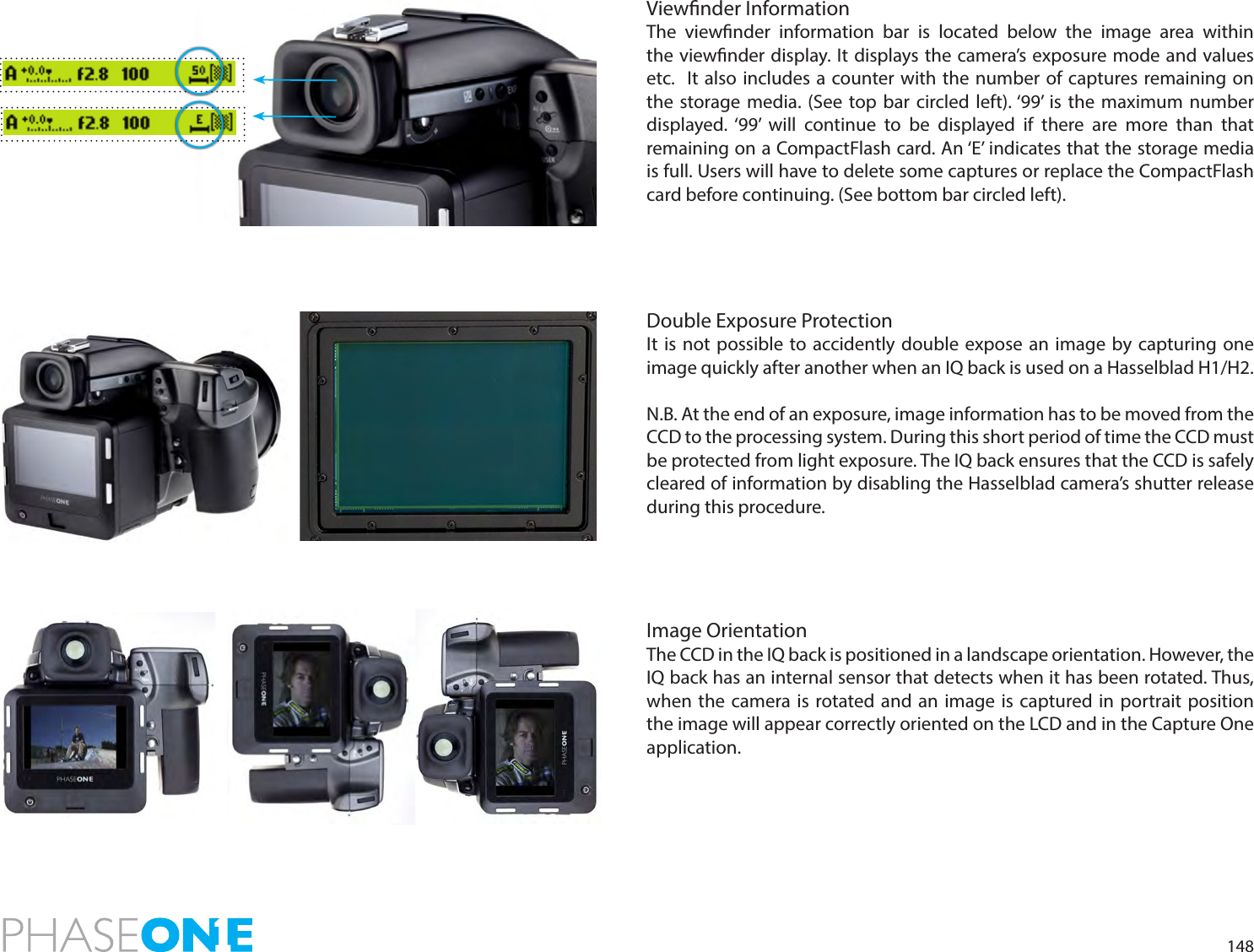 148Viewnder InformationThe viewnder information bar is located below the image area within the viewnder display. It displays the camera’s exposure mode and values etc.  It also includes a counter with the number of captures remaining on the storage media. (See top bar circled left). ‘99’ is the maximum number displayed. ‘99’ will continue to be displayed if there are more than that  remaining on a CompactFlash card. An ‘E’ indicates that the storage media is full. Users will have to delete some captures or replace the CompactFlash card before continuing. (See bottom bar circled left).Double Exposure ProtectionIt is not possible to accidently double expose an image by capturing one image quickly after another when an IQ back is used on a Hasselblad H1/H2.N.B. At the end of an exposure, image information has to be moved from the CCD to the processing system. During this short period of time the CCD must be protected from light exposure. The IQ back ensures that the CCD is safely cleared of information by disabling the Hasselblad camera’s shutter release during this procedure.Image OrientationThe CCD in the IQ back is positioned in a landscape orientation. However, the IQ back has an internal sensor that detects when it has been rotated. Thus, when the camera is rotated and an image is captured in portrait position the image will appear correctly oriented on the LCD and in the Capture One application. 