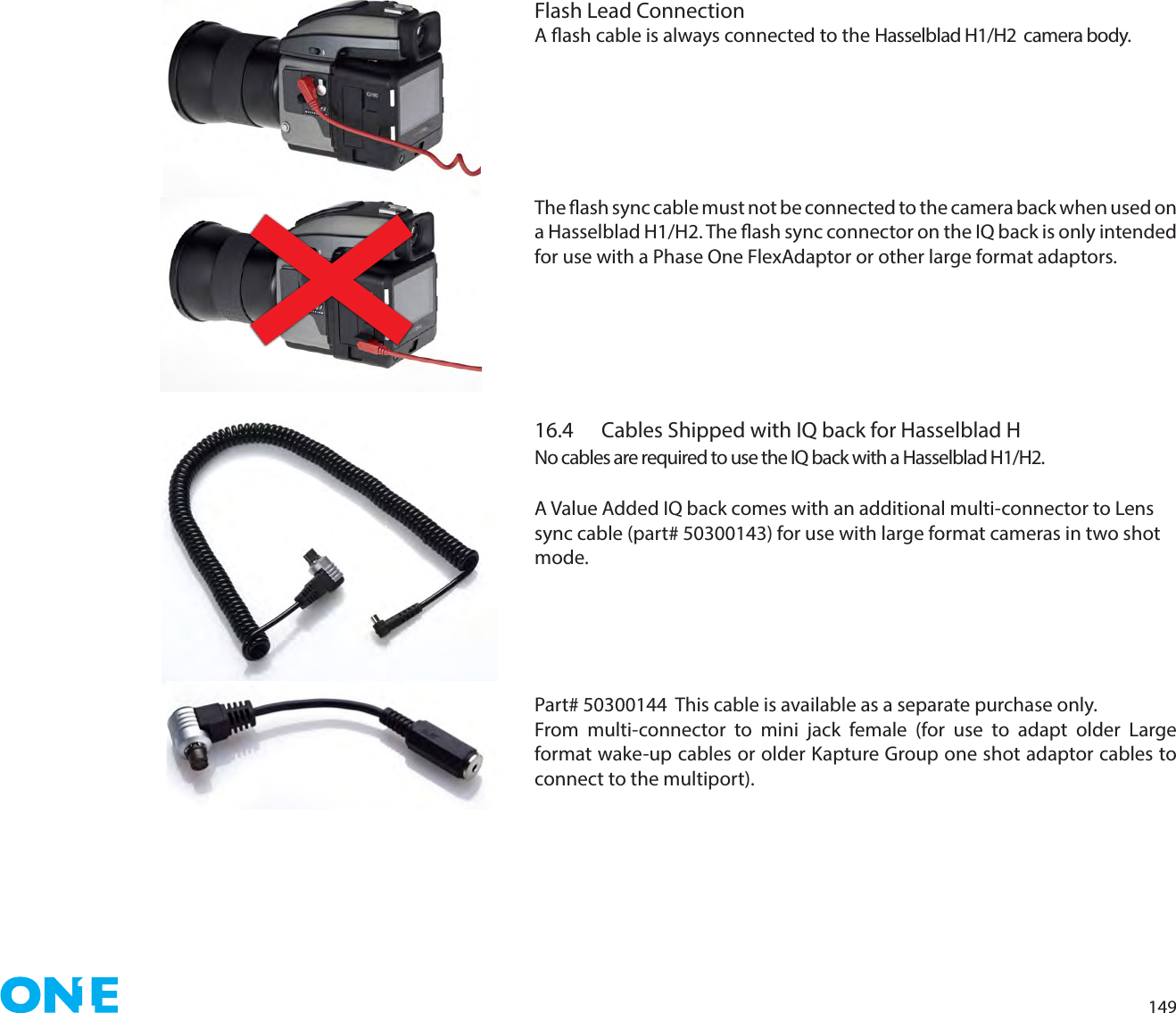 149Flash Lead ConnectionA ash cable is always connected to the Hasselblad H1/H2  camera body. The ash sync cable must not be connected to the camera back when used on a Hasselblad H1/H2. The ash sync connector on the IQ back is only intended for use with a Phase One FlexAdaptor or other large format adaptors.16.4  Cables Shipped with IQ back for Hasselblad H No cables are required to use the IQ back with a Hasselblad H1/H2. A Value Added IQ back comes with an additional multi-connector to Lens sync cable (part# 50300143) for use with large format cameras in two shot mode.Part# 50300144  This cable is available as a separate purchase only.From multi-connector to mini jack female (for use to adapt older Large format wake-up cables or older Kapture Group one shot adaptor cables to connect to the multiport).