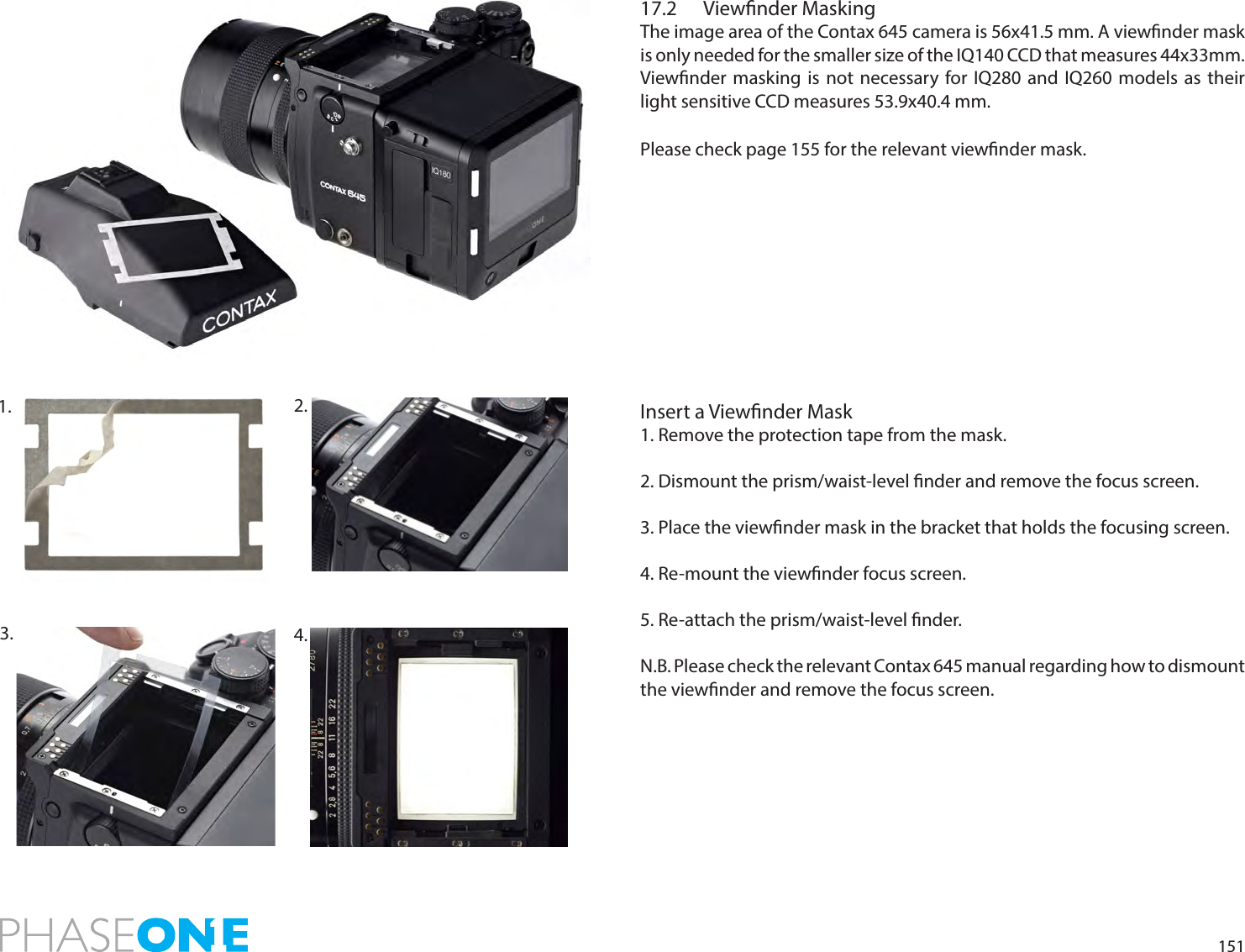 15117.2  Viewnder MaskingThe image area of the Contax 645 camera is 56x41.5 mm. A viewnder mask is only needed for the smaller size of the IQ140 CCD that measures 44x33mm.  Viewnder masking is not necessary for IQ280 and IQ260 models as their light sensitive CCD measures 53.9x40.4 mm.Please check page 155 for the relevant viewnder mask. Insert a Viewnder Mask1. Remove the protection tape from the mask.2. Dismount the prism/waist-level nder and remove the focus screen.  3. Place the viewnder mask in the bracket that holds the focusing screen. 4. Re-mount the viewnder focus screen. 5. Re-attach the prism/waist-level nder.N.B. Please check the relevant Contax 645 manual regarding how to dismount the viewnder and remove the focus screen.2. 3.  4. 1. 