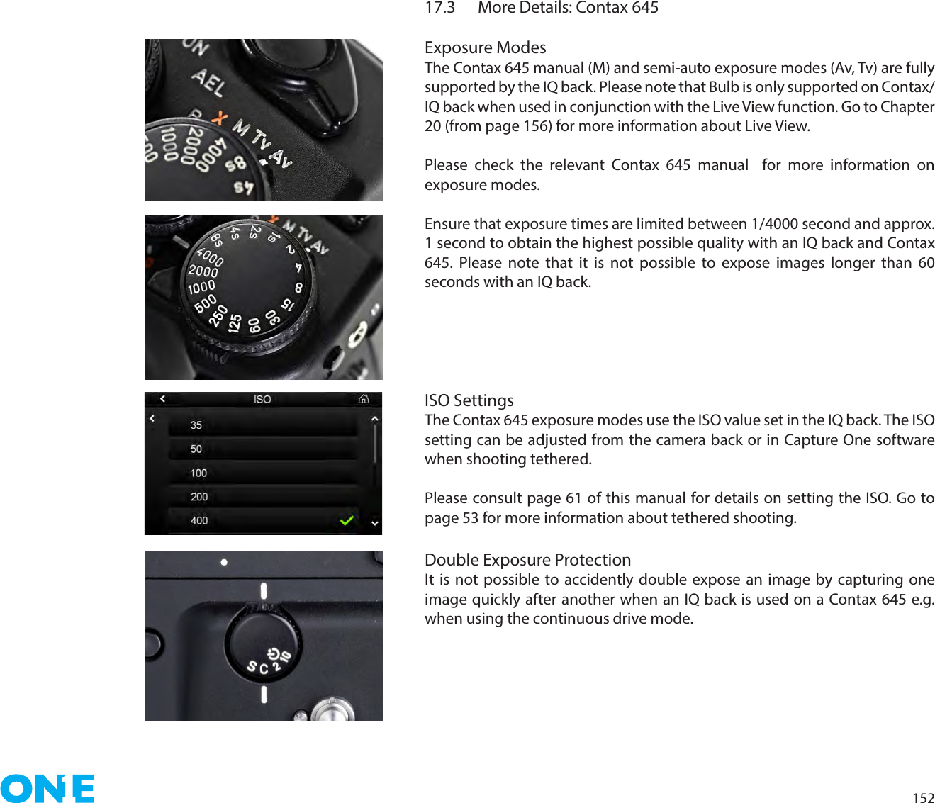 15217.3  More Details: Contax 645Exposure ModesThe Contax 645 manual (M) and semi-auto exposure modes (Av, Tv) are fully supported by the IQ back. Please note that Bulb is only supported on Contax/IQ back when used in conjunction with the Live View function. Go to Chapter 20 (from page 156) for more information about Live View. Please check the relevant Contax 645 manual  for more information on exposure modes. Ensure that exposure times are limited between 1/4000 second and approx. 1 second to obtain the highest possible quality with an IQ back and Contax 645. Please note that it is not possible to expose images longer than 60 seconds with an IQ back. ISO SettingsThe Contax 645 exposure modes use the ISO value set in the IQ back. The ISO setting can be adjusted from the camera back or in Capture One software when shooting tethered.Please consult page 61 of this manual for details on setting the ISO. Go to page 53 for more information about tethered shooting.Double Exposure ProtectionIt is not possible to accidently double expose an image by capturing one image quickly after another when an IQ back is used on a Contax 645 e.g. when using the continuous drive mode. 