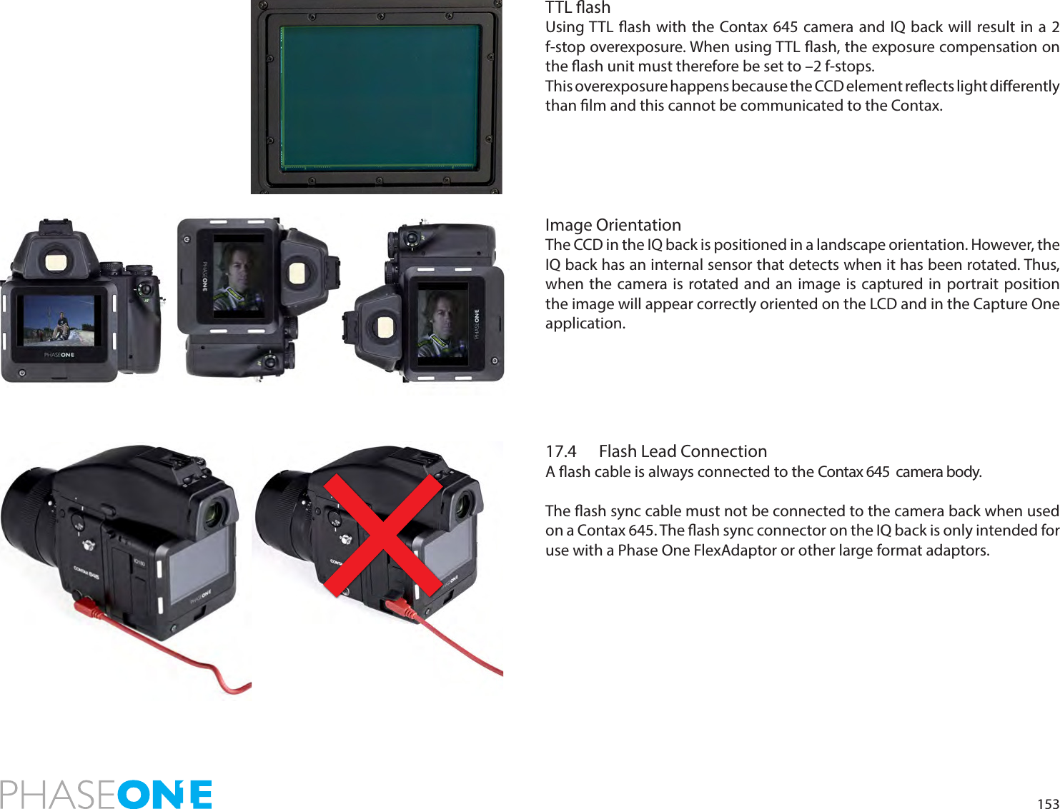 153TTL ashUsing TTL ash with the Contax 645 camera and IQ back will result in a 2 f-stop overexposure. When using TTL ash, the exposure compensation on the ash unit must therefore be set to –2 f-stops. This overexposure happens because the CCD element reects light dierently than lm and this cannot be communicated to the Contax.Image OrientationThe CCD in the IQ back is positioned in a landscape orientation. However, the IQ back has an internal sensor that detects when it has been rotated. Thus, when the camera is rotated and an image is captured in portrait position the image will appear correctly oriented on the LCD and in the Capture One application. 17.4  Flash Lead ConnectionA ash cable is always connected to the Contax 645  camera body. The ash sync cable must not be connected to the camera back when used on a Contax 645. The ash sync connector on the IQ back is only intended for use with a Phase One FlexAdaptor or other large format adaptors.