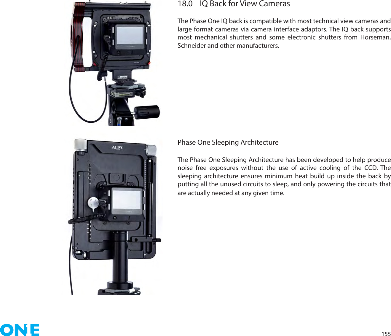 15518.0  IQ Back for View CamerasThe Phase One IQ back is compatible with most technical view cameras and large format cameras via camera interface adaptors. The IQ back supports most mechanical shutters and some electronic shutters from Horseman, Schneider and other manufacturers.Phase One Sleeping ArchitectureThe Phase One Sleeping Architecture has been developed to help produce noise free exposures without the use of active cooling of the CCD. The sleeping architecture ensures minimum heat build up inside the back by putting all the unused circuits to sleep, and only powering the circuits that are actually needed at any given time.