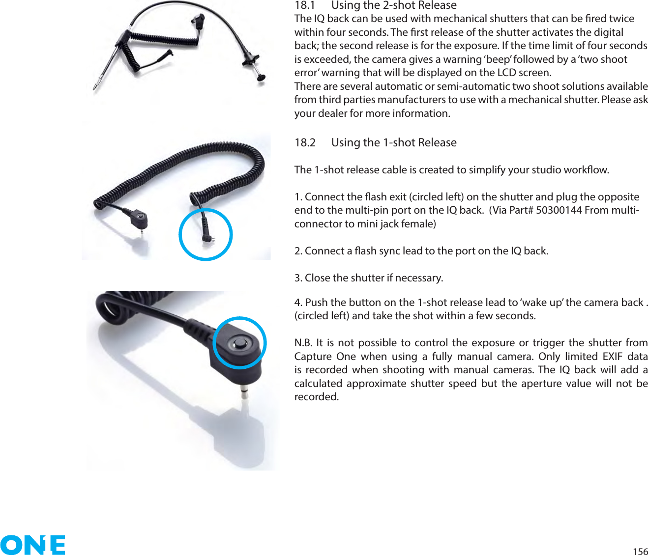 15618.1  Using the 2-shot ReleaseThe IQ back can be used with mechanical shutters that can be red twice within four seconds. The rst release of the shutter activates the digital back; the second release is for the exposure. If the time limit of four seconds is exceeded, the camera gives a warning ‘beep’ followed by a ‘two shoot  error’ warning that will be displayed on the LCD screen.There are several automatic or semi-automatic two shoot solutions available from third parties manufacturers to use with a mechanical shutter. Please ask your dealer for more information.18.2  Using the 1-shot ReleaseThe 1-shot release cable is created to simplify your studio workow. 1. Connect the ash exit (circled left) on the shutter and plug the opposite end to the multi-pin port on the IQ back.  (Via Part# 50300144 From multi-connector to mini jack female)2. Connect a ash sync lead to the port on the IQ back. 3. Close the shutter if necessary.4. Push the button on the 1-shot release lead to ‘wake up’ the camera back . (circled left) and take the shot within a few seconds.N.B. It is not possible to control the exposure or trigger the shutter from Capture One when using a fully manual camera. Only limited EXIF data is recorded when shooting with manual cameras. The IQ back will add a calculated approximate shutter speed but the aperture value will not be recorded. 