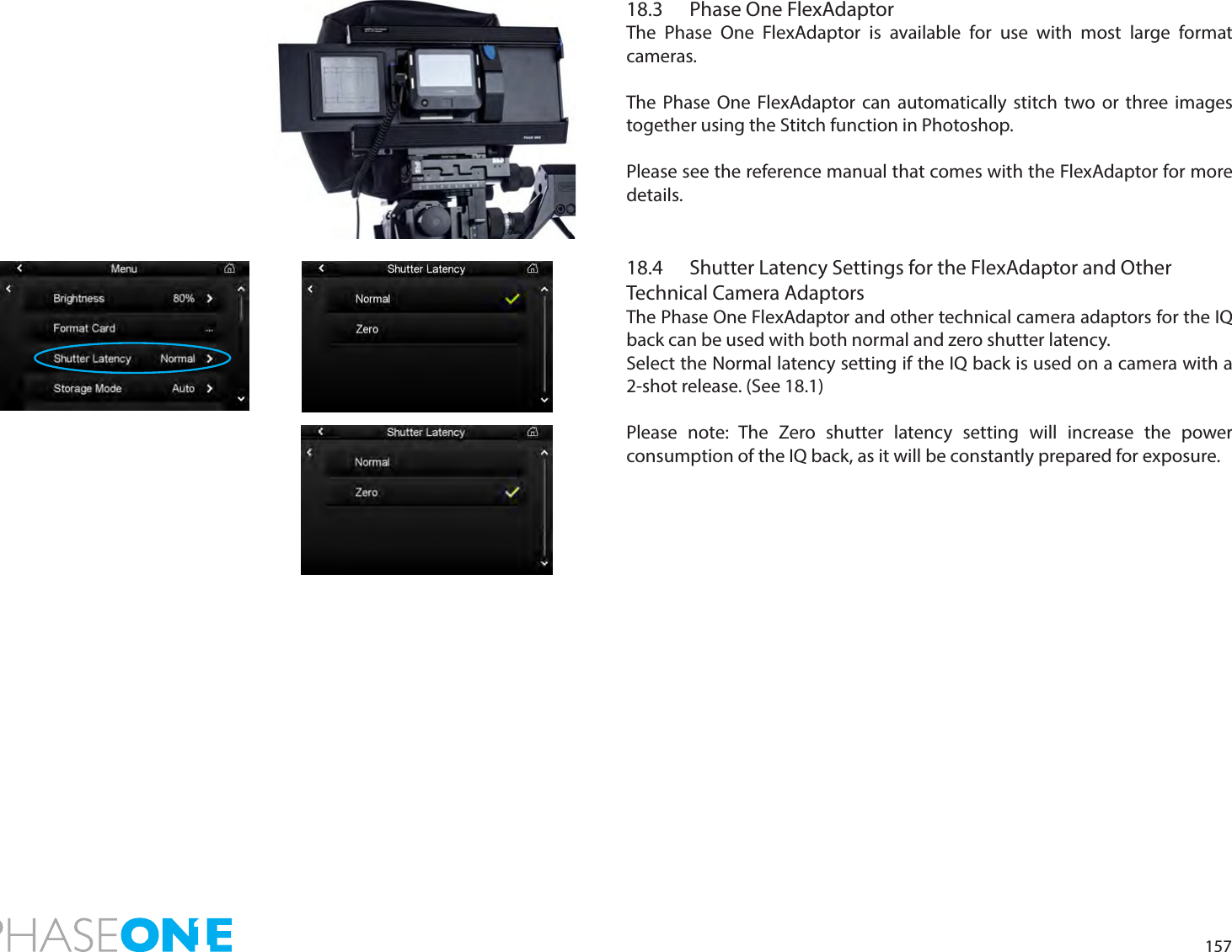 15718.3  Phase One FlexAdaptorThe Phase One FlexAdaptor is available for use with most large format cameras. The Phase One FlexAdaptor can automatically stitch two or three images together using the Stitch function in Photoshop.Please see the reference manual that comes with the FlexAdaptor for more details.18.4  Shutter Latency Settings for the FlexAdaptor and OtherTechnical Camera AdaptorsThe Phase One FlexAdaptor and other technical camera adaptors for the IQ back can be used with both normal and zero shutter latency. Select the Normal latency setting if the IQ back is used on a camera with a 2-shot release. (See 18.1)Please note: The Zero shutter latency setting will increase the power consumption of the IQ back, as it will be constantly prepared for exposure.