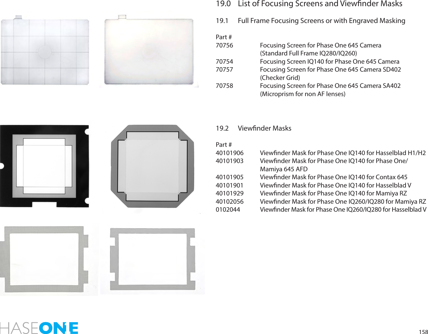 15819.0  List of Focusing Screens and Viewnder Masks19.1  Full Frame Focusing Screens or with Engraved MaskingPart #70756    Focusing Screen for Phase One 645 Camera     (Standard Full Frame IQ280/IQ260)70754    Focusing Screen IQ140 for Phase One 645 Camera70757    Focusing Screen for Phase One 645 Camera SD402    (Checker Grid)70758    Focusing Screen for Phase One 645 Camera SA402        (Microprism for non AF lenses) 19.2  Viewnder MasksPart #40101906  Viewnder Mask for Phase One IQ140 for Hasselblad H1/H2 40101903  Viewnder Mask for Phase One IQ140 for Phase One/       Mamiya 645 AFD 40101905  Viewnder Mask for Phase One IQ140 for Contax 645 40101901  Viewnder Mask for Phase One IQ140 for Hasselblad V 40101929  Viewnder Mask for Phase One IQ140 for Mamiya RZ 40102056  Viewnder Mask for Phase One IQ260/IQ280 for Mamiya RZ0102044  Viewnder Mask for Phase One IQ260/IQ280 for Hasselblad V