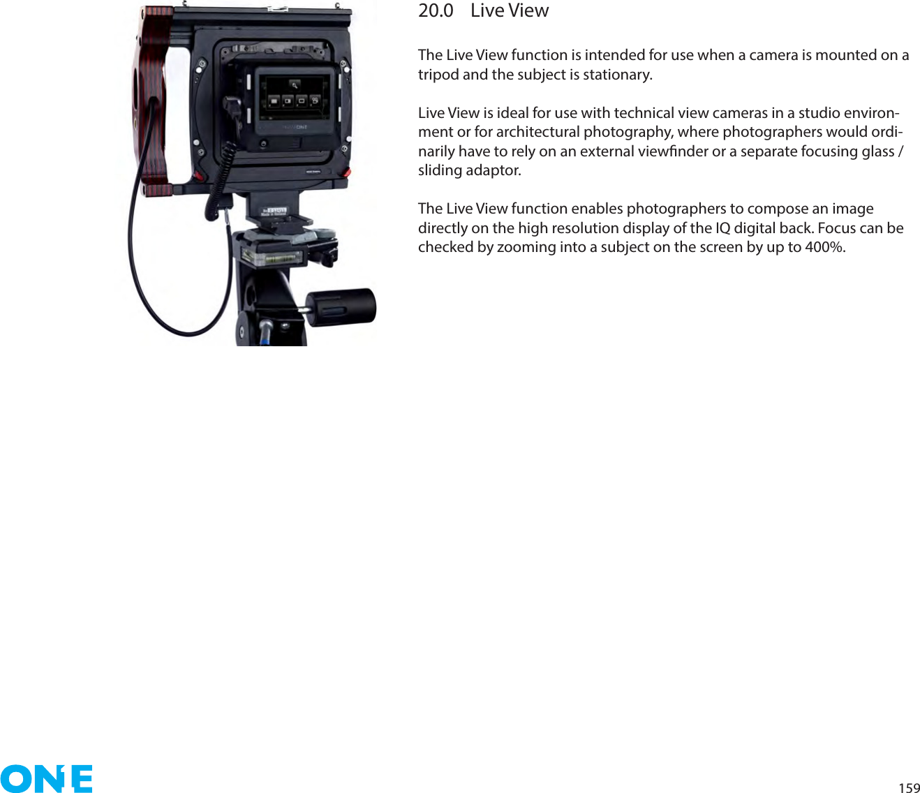 15920.0  Live ViewThe Live View function is intended for use when a camera is mounted on a tripod and the subject is stationary.Live View is ideal for use with technical view cameras in a studio environ-ment or for architectural photography, where photographers would ordi-narily have to rely on an external viewnder or a separate focusing glass / sliding adaptor.The Live View function enables photographers to compose an image directly on the high resolution display of the IQ digital back. Focus can be checked by zooming into a subject on the screen by up to 400%. 