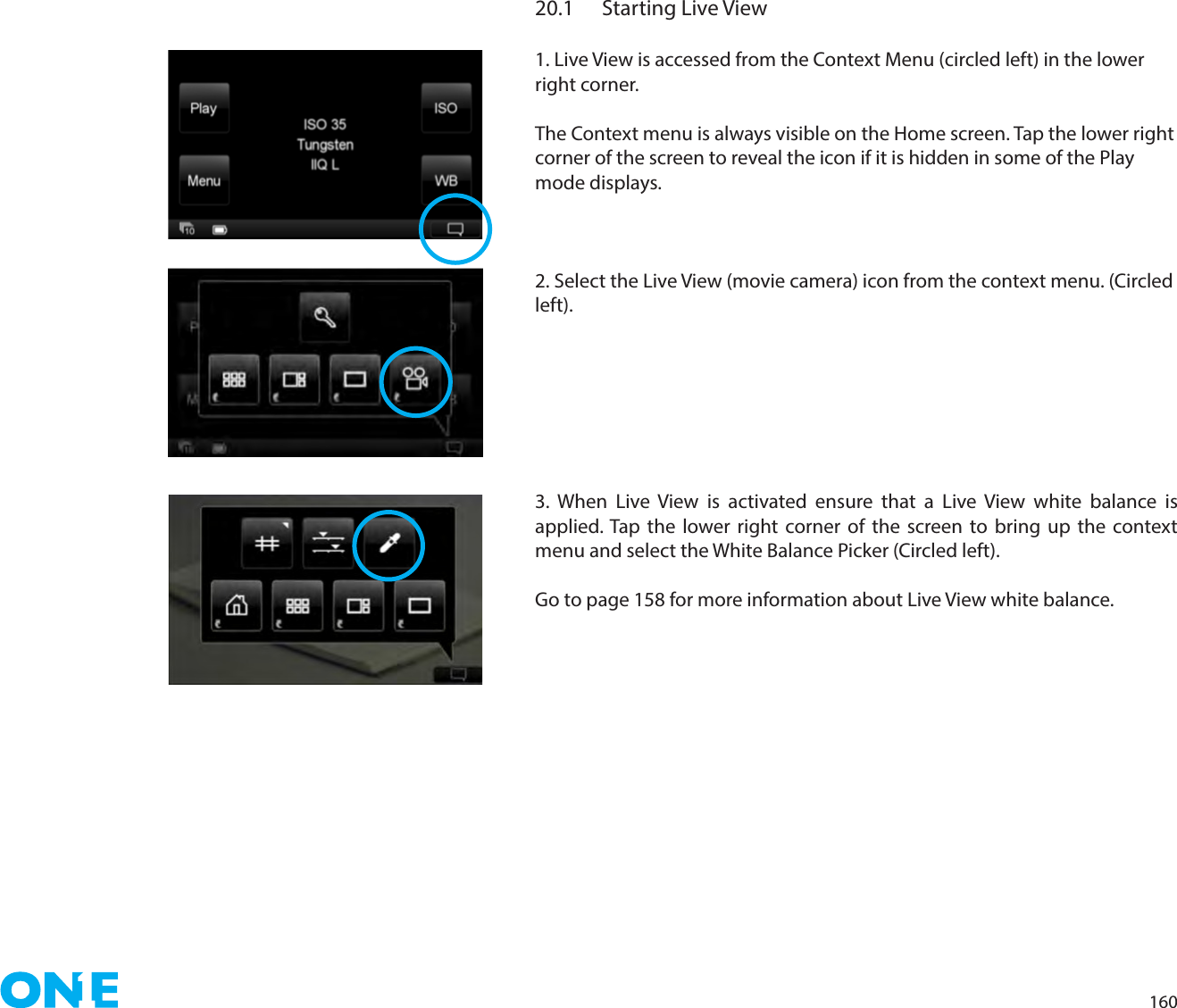 16020.1  Starting Live View1. Live View is accessed from the Context Menu (circled left) in the lower right corner.The Context menu is always visible on the Home screen. Tap the lower right corner of the screen to reveal the icon if it is hidden in some of the Play mode displays.2. Select the Live View (movie camera) icon from the context menu. (Circled left).3. When Live View is activated ensure that a Live View white balance is applied. Tap the lower right corner of the screen to bring up the context menu and select the White Balance Picker (Circled left).Go to page 158 for more information about Live View white balance.