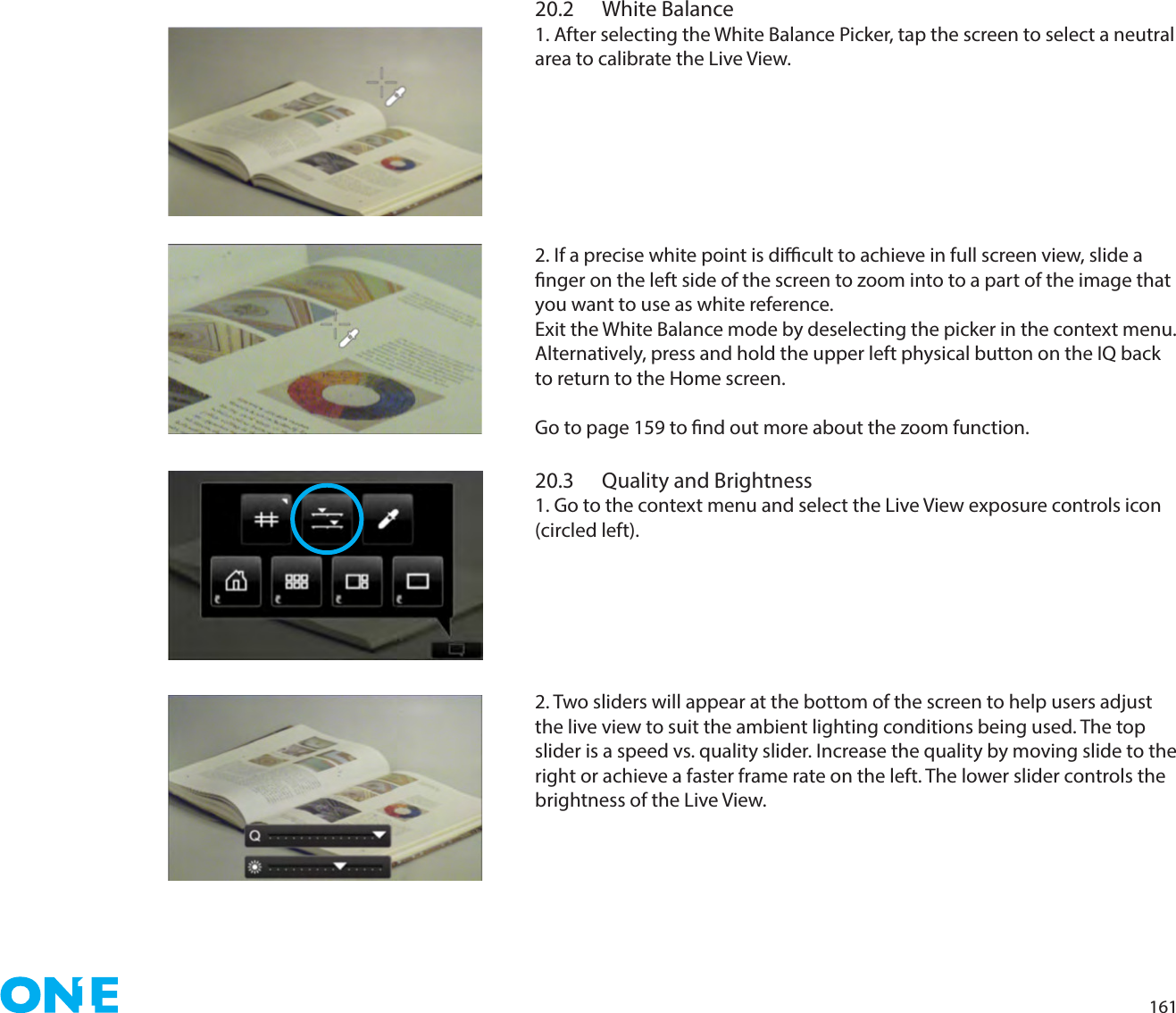 16120.2  White Balance1. After selecting the White Balance Picker, tap the screen to select a neutral area to calibrate the Live View. 2. If a precise white point is dicult to achieve in full screen view, slide a nger on the left side of the screen to zoom into to a part of the image that you want to use as white reference.Exit the White Balance mode by deselecting the picker in the context menu. Alternatively, press and hold the upper left physical button on the IQ back to return to the Home screen.Go to page 159 to nd out more about the zoom function.20.3  Quality and Brightness1. Go to the context menu and select the Live View exposure controls icon (circled left).2. Two sliders will appear at the bottom of the screen to help users adjust the live view to suit the ambient lighting conditions being used. The top slider is a speed vs. quality slider. Increase the quality by moving slide to the  right or achieve a faster frame rate on the left. The lower slider controls the brightness of the Live View. 