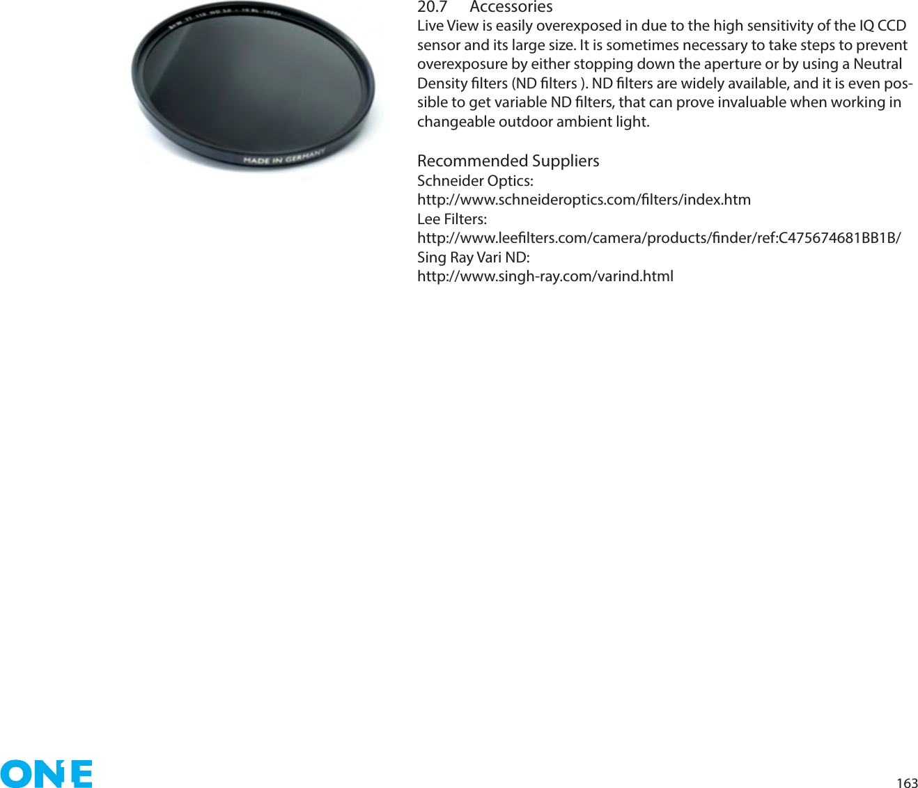 16320.7 AccessoriesLive View is easily overexposed in due to the high sensitivity of the IQ CCD sensor and its large size. It is sometimes necessary to take steps to prevent overexposure by either stopping down the aperture or by using a Neutral Density lters (ND lters ). ND lters are widely available, and it is even pos-sible to get variable ND lters, that can prove invaluable when working in changeable outdoor ambient light.Recommended SuppliersSchneider Optics:http://www.schneideroptics.com/lters/index.htmLee Filters:http://www.leelters.com/camera/products/nder/ref:C475674681BB1B/Sing Ray Vari ND:http://www.singh-ray.com/varind.html