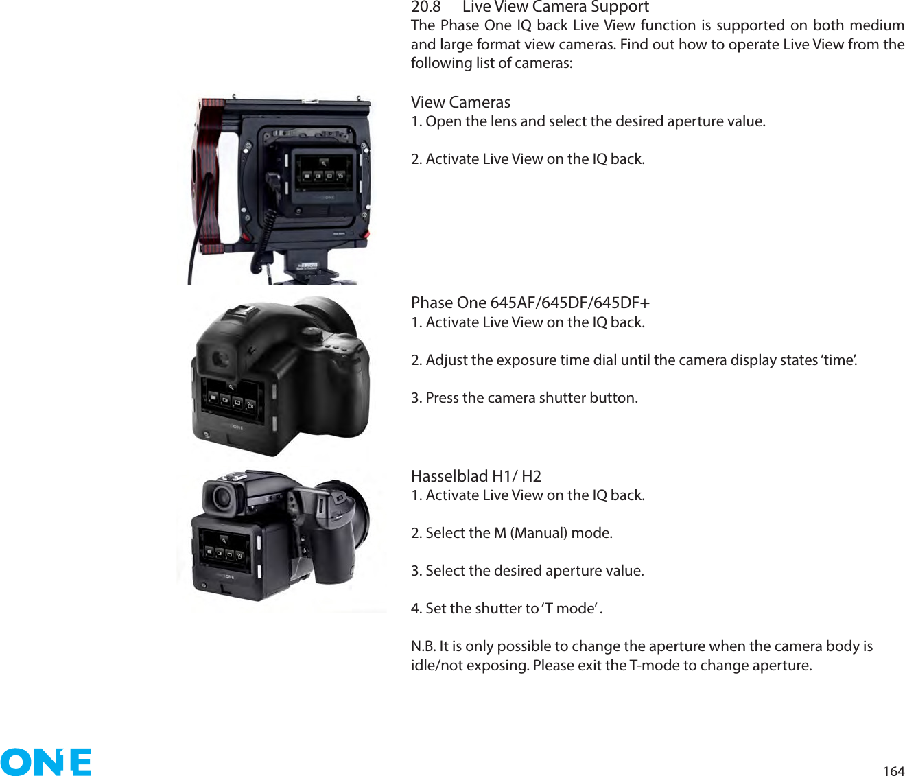 16420.8  Live View Camera SupportThe Phase One IQ back Live View function is supported on both medium and large format view cameras. Find out how to operate Live View from the following list of cameras: View Cameras1. Open the lens and select the desired aperture value.2. Activate Live View on the IQ back. Phase One 645AF/645DF/645DF+1. Activate Live View on the IQ back. 2. Adjust the exposure time dial until the camera display states ‘time’.3. Press the camera shutter button.Hasselblad H1/ H21. Activate Live View on the IQ back. 2. Select the M (Manual) mode.3. Select the desired aperture value.4. Set the shutter to ‘T mode’ .N.B. It is only possible to change the aperture when the camera body is idle/not exposing. Please exit the T-mode to change aperture.