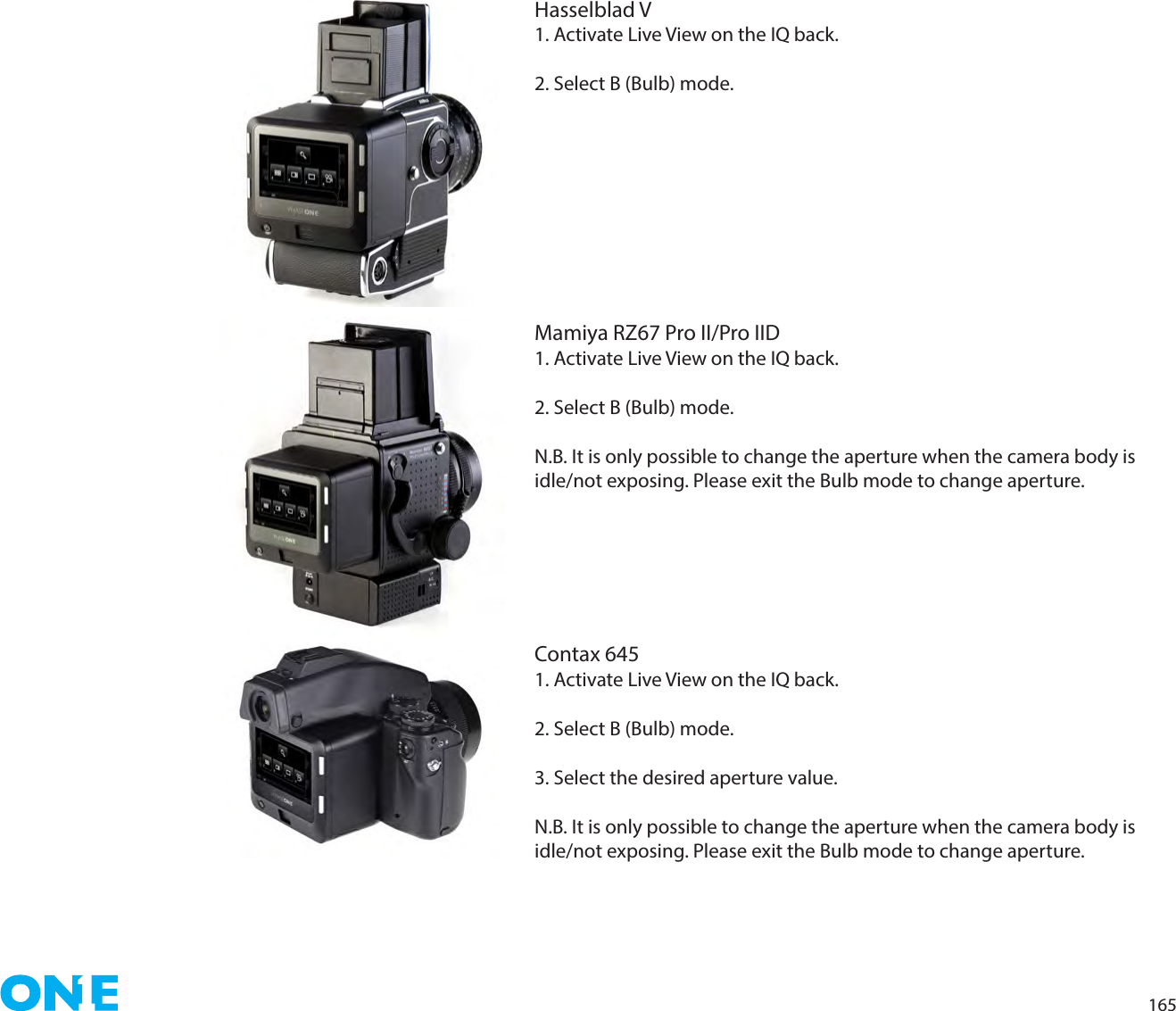 165Hasselblad V1. Activate Live View on the IQ back. 2. Select B (Bulb) mode.Mamiya RZ67 Pro II/Pro IID1. Activate Live View on the IQ back. 2. Select B (Bulb) mode.N.B. It is only possible to change the aperture when the camera body is idle/not exposing. Please exit the Bulb mode to change aperture.Contax 6451. Activate Live View on the IQ back. 2. Select B (Bulb) mode.3. Select the desired aperture value.N.B. It is only possible to change the aperture when the camera body is idle/not exposing. Please exit the Bulb mode to change aperture.