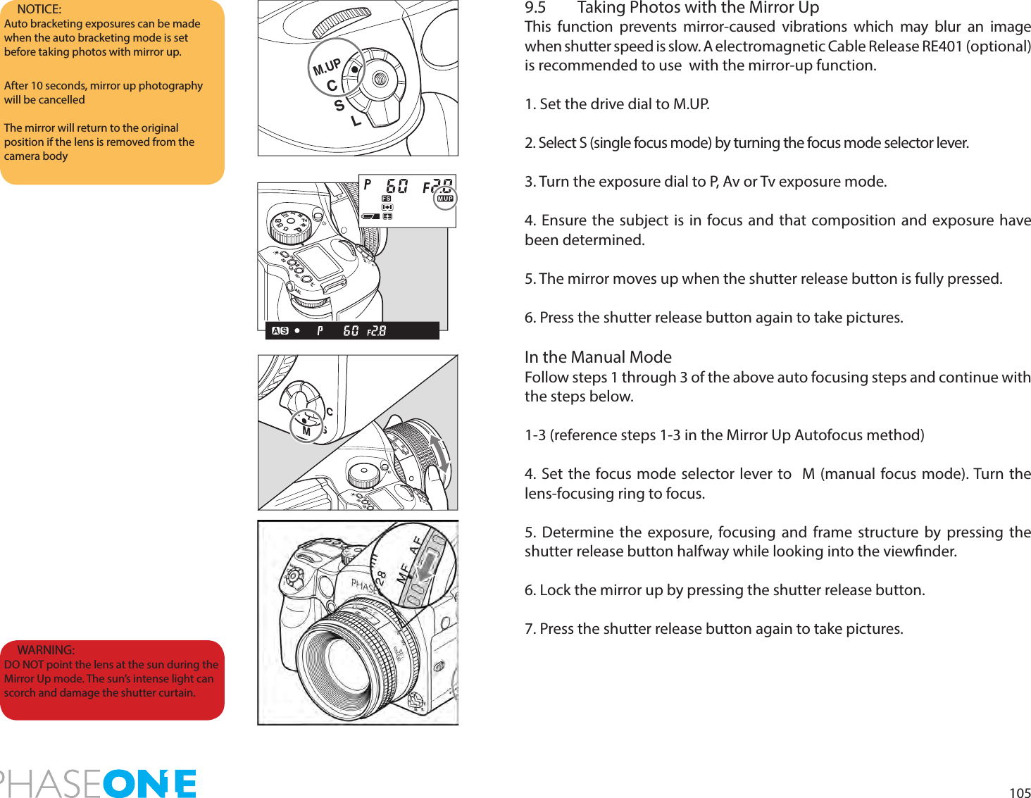 1059.5  Taking Photos with the Mirror UpThis function prevents mirror-caused vibrations which may blur an image when shutter speed is slow. A electromagnetic Cable Release RE401 (optional)  is recommended to use  with the mirror-up function. 1. Set the drive dial to M.UP.2. Select S (single focus mode) by turning the focus mode selector lever.3. Turn the exposure dial to P, Av or Tv exposure mode.4. Ensure the subject is in focus and that composition and exposure have been determined.5. The mirror moves up when the shutter release button is fully pressed.6. Press the shutter release button again to take pictures.In the Manual ModeFollow steps 1 through 3 of the above auto focusing steps and continue with the steps below. 1-3 (reference steps 1-3 in the Mirror Up Autofocus method)4. Set the focus mode selector lever to  M (manual focus mode). Turn the lens-focusing ring to focus. 5. Determine the exposure, focusing and frame structure by pressing the shutter release button halfway while looking into the viewnder.6. Lock the mirror up by pressing the shutter release button.7. Press the shutter release button again to take pictures.NOTICE: Auto bracketing exposures can be made when the auto bracketing mode is set before taking photos with mirror up. After 10 seconds, mirror up photography will be cancelledThe mirror will return to the original position if the lens is removed from the camera bodyWARNING: DO NOT point the lens at the sun during the Mirror Up mode. The sun’s intense light can scorch and damage the shutter curtain.CSM.UPLPAvTvMXCFC1C2C322252.250.70.8ftm