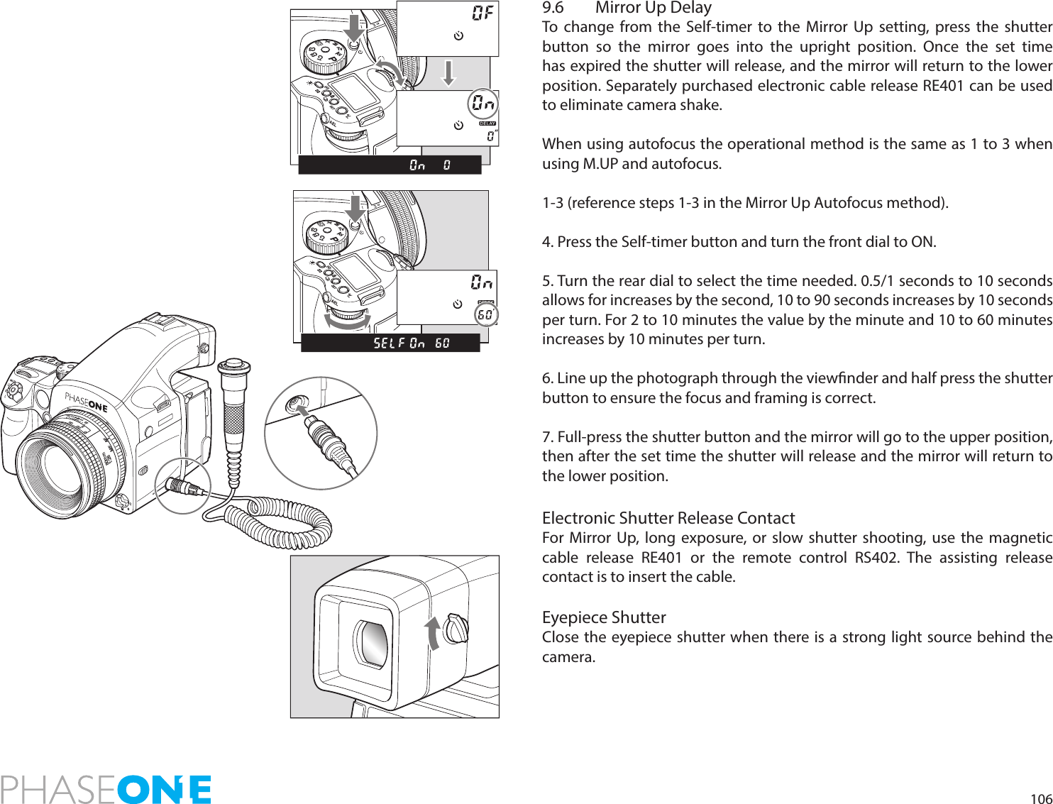1069.6  Mirror Up DelayTo change from the Self-timer to the Mirror Up setting, press the shutter button so the mirror goes into the upright position. Once the set time has expired the shutter will release, and the mirror will return to the lower position. Separately purchased electronic cable release RE401 can be used to eliminate camera shake.When using autofocus the operational method is the same as 1 to 3 when using M.UP and autofocus. 1-3 (reference steps 1-3 in the Mirror Up Autofocus method).4. Press the Self-timer button and turn the front dial to ON.5. Turn the rear dial to select the time needed. 0.5/1 seconds to 10 seconds allows for increases by the second, 10 to 90 seconds increases by 10 seconds per turn. For 2 to 10 minutes the value by the minute and 10 to 60 minutes increases by 10 minutes per turn.6. Line up the photograph through the viewnder and half press the shutter button to ensure the focus and framing is correct.7. Full-press the shutter button and the mirror will go to the upper position, then after the set time the shutter will release and the mirror will return to the lower position.Electronic Shutter Release ContactFor Mirror Up, long exposure, or slow shutter shooting, use the magnetic cable release RE401 or the remote control RS402. The assisting release contact is to insert the cable.Eyepiece ShutterClose the eyepiece shutter when there is a strong light source behind the camera.PAvTvMXCFC1C2C3PAvTvMXCFC1C2C380mm1:28MFAF11114422222005