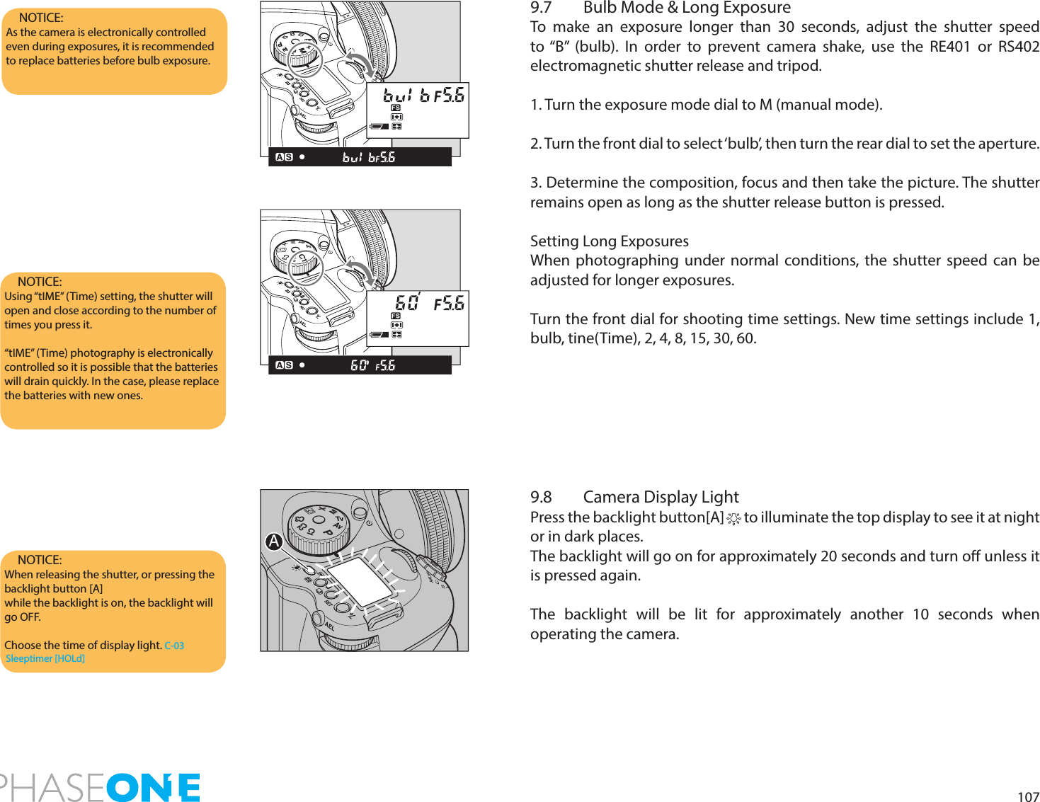 1079.7  Bulb Mode &amp; Long ExposureTo make an exposure longer than 30 seconds, adjust the shutter speed to “B” (bulb). In order to prevent camera shake, use the RE401 or RS402 electromagnetic shutter release and tripod.1. Turn the exposure mode dial to M (manual mode).2. Turn the front dial to select ‘bulb’, then turn the rear dial to set the aperture.3. Determine the composition, focus and then take the picture. The shutter remains open as long as the shutter release button is pressed.Setting Long ExposuresWhen photographing under normal conditions, the shutter speed can be adjusted for longer exposures.Turn the front dial for shooting time settings. New time settings include 1, bulb, tine(Time), 2, 4, 8, 15, 30, 60.9.8  Camera Display LightPress the backlight button[A]       to illuminate the top display to see it at night or in dark places.The backlight will go on for approximately 20 seconds and turn o unless it is pressed again.The backlight will be lit for approximately another 10 seconds when operating the camera.NOTICE: When releasing the shutter, or pressing the backlight button [A] while the backlight is on, the backlight will go OFF.Choose the time of display light. C-03 Sleeptimer [HOLd]NOTICE:As the camera is electronically controlled even during exposures, it is recommended to replace batteries before bulb exposure.NOTICE: Using “tIME” (Time) setting, the shutter will open and close according to the number of times you press it.“tIME” (Time) photography is electronically controlled so it is possible that the batteries will drain quickly. In the case, please replace the batteries with new ones.PAvTvMXCFC1C2C3PAvTvMXCFC1C2C3ATvAvXMCFPC2C3C1