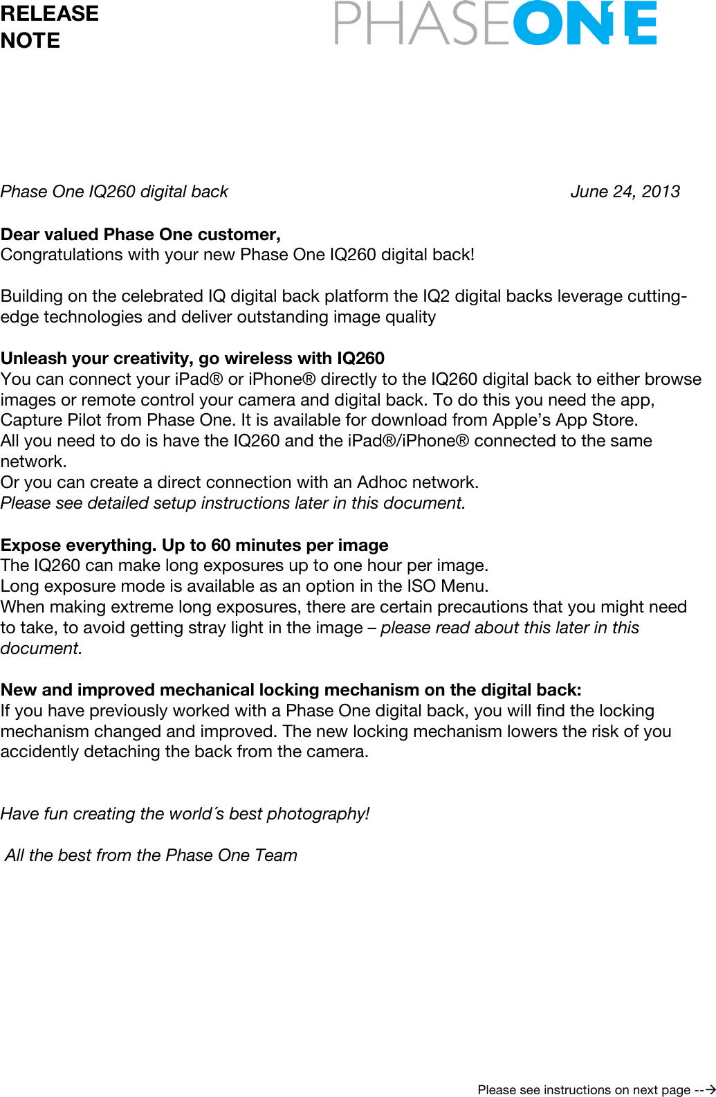  RELEASE NOTE     Please see instructions on next page --!      Phase One IQ260 digital back       June 24, 2013   Dear valued Phase One customer, Congratulations with your new Phase One IQ260 digital back!  Building on the celebrated IQ digital back platform the IQ2 digital backs leverage cutting-edge technologies and deliver outstanding image quality  Unleash your creativity, go wireless with IQ260 You can connect your iPad® or iPhone® directly to the IQ260 digital back to either browse images or remote control your camera and digital back. To do this you need the app, Capture Pilot from Phase One. It is available for download from Apple’s App Store.  All you need to do is have the IQ260 and the iPad®/iPhone® connected to the same network. Or you can create a direct connection with an Adhoc network. Please see detailed setup instructions later in this document.  Expose everything. Up to 60 minutes per image The IQ260 can make long exposures up to one hour per image. Long exposure mode is available as an option in the ISO Menu. When making extreme long exposures, there are certain precautions that you might need to take, to avoid getting stray light in the image – please read about this later in this document.  New and improved mechanical locking mechanism on the digital back: If you have previously worked with a Phase One digital back, you will find the locking mechanism changed and improved. The new locking mechanism lowers the risk of you accidently detaching the back from the camera.   Have fun creating the world´s best photography!   All the best from the Phase One Team         