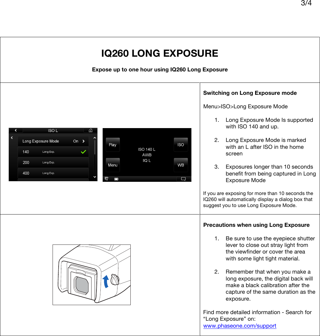    3/4       IQ260 LONG EXPOSURE  Expose up to one hour using IQ260 Long Exposure   Switching on Long Exposure mode  Menu&gt;ISO&gt;Long Exposure Mode  1. Long Exposure Mode Is supported with ISO 140 and up.  2. Long Exposure Mode is marked with an L after ISO in the home screen  3. Exposures longer than 10 seconds benefit from being captured in Long Exposure Mode  If you are exposing for more than 10 seconds the IQ260 will automatically display a dialog box that suggest you to use Long Exposure Mode.    Precautions when using Long Exposure   1. Be sure to use the eyepiece shutter lever to close out stray light from the viewfinder or cover the area with some light tight material.  2. Remember that when you make a long exposure, the digital back will make a black calibration after the capture of the same duration as the exposure.  Find more detailed information - Search for “Long Exposure” on: www.phaseone.com/support      