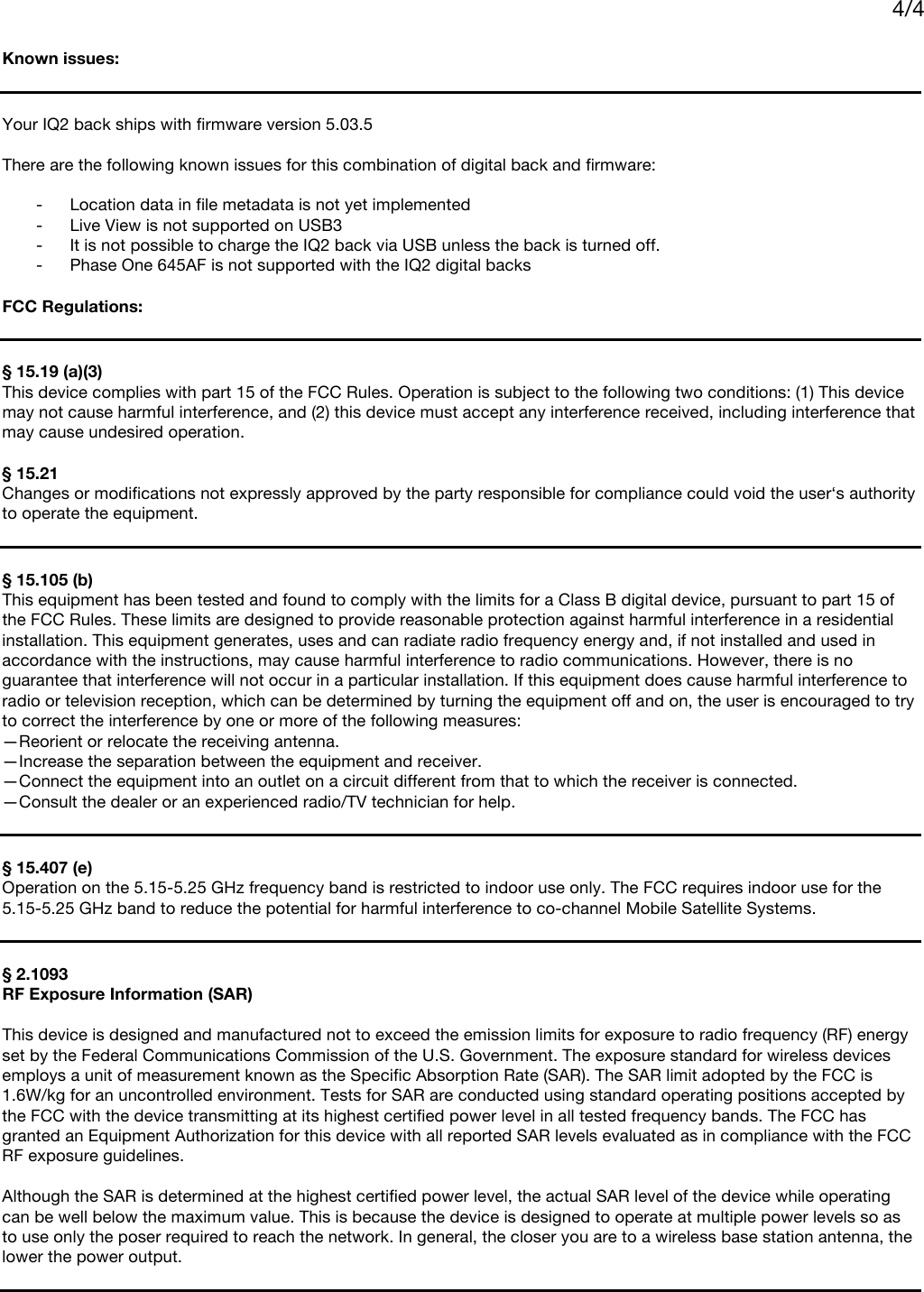     4/4    Known issues:   Your IQ2 back ships with firmware version 5.03.5  There are the following known issues for this combination of digital back and firmware:  - Location data in file metadata is not yet implemented - Live View is not supported on USB3 - It is not possible to charge the IQ2 back via USB unless the back is turned off. - Phase One 645AF is not supported with the IQ2 digital backs  FCC Regulations:   § 15.19 (a)(3) This device complies with part 15 of the FCC Rules. Operation is subject to the following two conditions: (1) This device may not cause harmful interference, and (2) this device must accept any interference received, including interference that may cause undesired operation.  § 15.21 Changes or modifications not expressly approved by the party responsible for compliance could void the user‘s authority to operate the equipment.   § 15.105 (b)  This equipment has been tested and found to comply with the limits for a Class B digital device, pursuant to part 15 of the FCC Rules. These limits are designed to provide reasonable protection against harmful interference in a residential installation. This equipment generates, uses and can radiate radio frequency energy and, if not installed and used in accordance with the instructions, may cause harmful interference to radio communications. However, there is no guarantee that interference will not occur in a particular installation. If this equipment does cause harmful interference to radio or television reception, which can be determined by turning the equipment off and on, the user is encouraged to try to correct the interference by one or more of the following measures: —Reorient or relocate the receiving antenna. —Increase the separation between the equipment and receiver. —Connect the equipment into an outlet on a circuit different from that to which the receiver is connected. —Consult the dealer or an experienced radio/TV technician for help.   § 15.407 (e)  Operation on the 5.15-5.25 GHz frequency band is restricted to indoor use only. The FCC requires indoor use for the 5.15-5.25 GHz band to reduce the potential for harmful interference to co-channel Mobile Satellite Systems.    § 2.1093 RF Exposure Information (SAR)   This device is designed and manufactured not to exceed the emission limits for exposure to radio frequency (RF) energy set by the Federal Communications Commission of the U.S. Government. The exposure standard for wireless devices employs a unit of measurement known as the Specific Absorption Rate (SAR). The SAR limit adopted by the FCC is 1.6W/kg for an uncontrolled environment. Tests for SAR are conducted using standard operating positions accepted by the FCC with the device transmitting at its highest certified power level in all tested frequency bands. The FCC has granted an Equipment Authorization for this device with all reported SAR levels evaluated as in compliance with the FCC RF exposure guidelines.  Although the SAR is determined at the highest certified power level, the actual SAR level of the device while operating can be well below the maximum value. This is because the device is designed to operate at multiple power levels so as to use only the poser required to reach the network. In general, the closer you are to a wireless base station antenna, the lower the power output.   