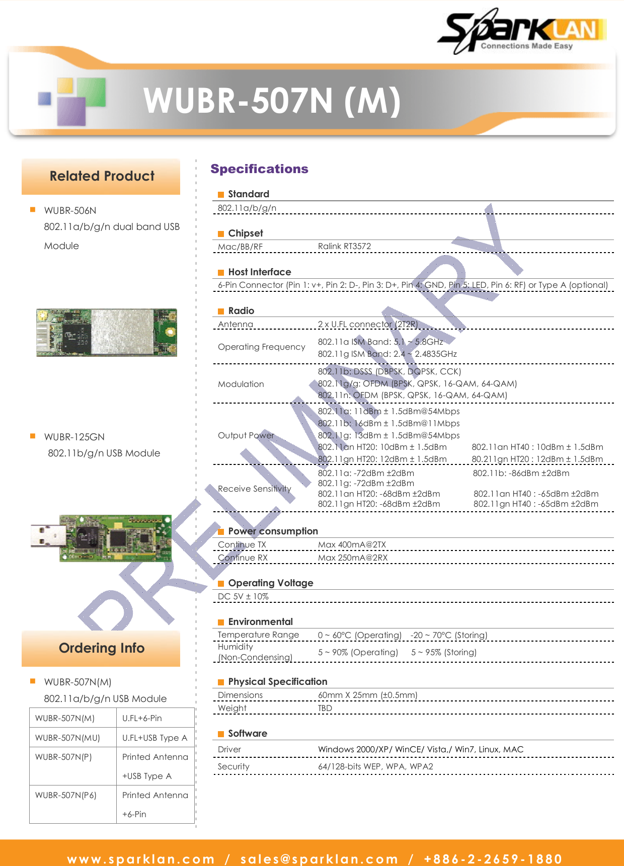   www.sparklan.com  /  sales@sparklan.com  /  +886-2-2659-1880                      WUBR-507N (M)       Specifications   Ordering Info - - - - - - - - - - - - - - - - - - - - - - - - - - - - - - - - - - - - - - - - - - - - - - - - - - - - - - - - - - - - - - - - - - - - - - - - - - - - - - - - - - - - - - - - - - - -■ WUBR-507N(M) 802.11a/b/g/n USB Module WUBR-507N(M)  U.FL+6-Pin WUBR-507N(MU)  U.FL+USB Type A WUBR-507N(P)  Printed Antenna +USB Type A   WUBR-507N(P6)  Printed Antenna +6-Pin  Related Product ■ WUBR-506N 802.11a/b/g/n dual band USB    Module  ■ WUBR-125GN 802.11b/g/n USB Module    Standard 802.11a/b/g/n    Chipset   Mac/BB/RF  Ralink RT3572    Host Interface   6-Pin Connector (Pin 1: v+, Pin 2: D-, Pin 3: D+, Pin 4: GND, Pin 5: LED, Pin 6: RF) or Type A (optional)    Radio   Antenna    2 x U.FL connector (2T2R) Operating Frequency  802.11a ISM Band: 5.1 ~ 5.8GHz 802.11g ISM Band: 2.4 ~ 2.4835GHz   Modulation   802.11b: DSSS (DBPSK, DQPSK, CCK) 802.11g/g: OFDM (BPSK, QPSK, 16-QAM, 64-QAM) 802.11n: OFDM (BPSK, QPSK, 16-QAM, 64-QAM) Output Power 802.11a: 11dBm ± 1.5dBm@54Mbps   802.11b: 16dBm ± 1.5dBm@11Mbps 802.11g: 13dBm ± 1.5dBm@54Mbps 802.11an HT20: 10dBm ± 1.5dBm            802.11an HT40 : 10dBm ± 1.5dBm 802.11gn HT20: 12dBm ± 1.5dBm            80.211gn HT20 : 12dBm ± 1.5dBm Receive Sensitivity   802.11a: -72dBm ±2dBm                            802.11b: -86dBm ±2dBm 802.11g: -72dBm ±2dBm   802.11an HT20: -68dBm ±2dBm                802.11an HT40 : -65dBm ±2dBm 802.11gn HT20: -68dBm ±2dBm                802.11gn HT40 : -65dBm ±2dBm    Power consumption   Continue TX    Max 400mA@2TX   Continue RX  Max 250mA@2RX    Operating Voltage   DC 5V ± 10%      Environmental   Temperature Range  0 ~ 60°C (Operating)    -20 ~ 70°C (Storing)   Humidity (Non-Condensing)  5 ~ 90% (Operating)      5 ~ 95% (Storing)      Physical Specification   Dimensions    60mm X 25mm (±0.5mm) Weight    TBD    Software   Driver    Windows 2000/XP/ WinCE/ Vista,/ Win7, Linux, MAC Security    64/128-bits WEP, WPA, WPA2  