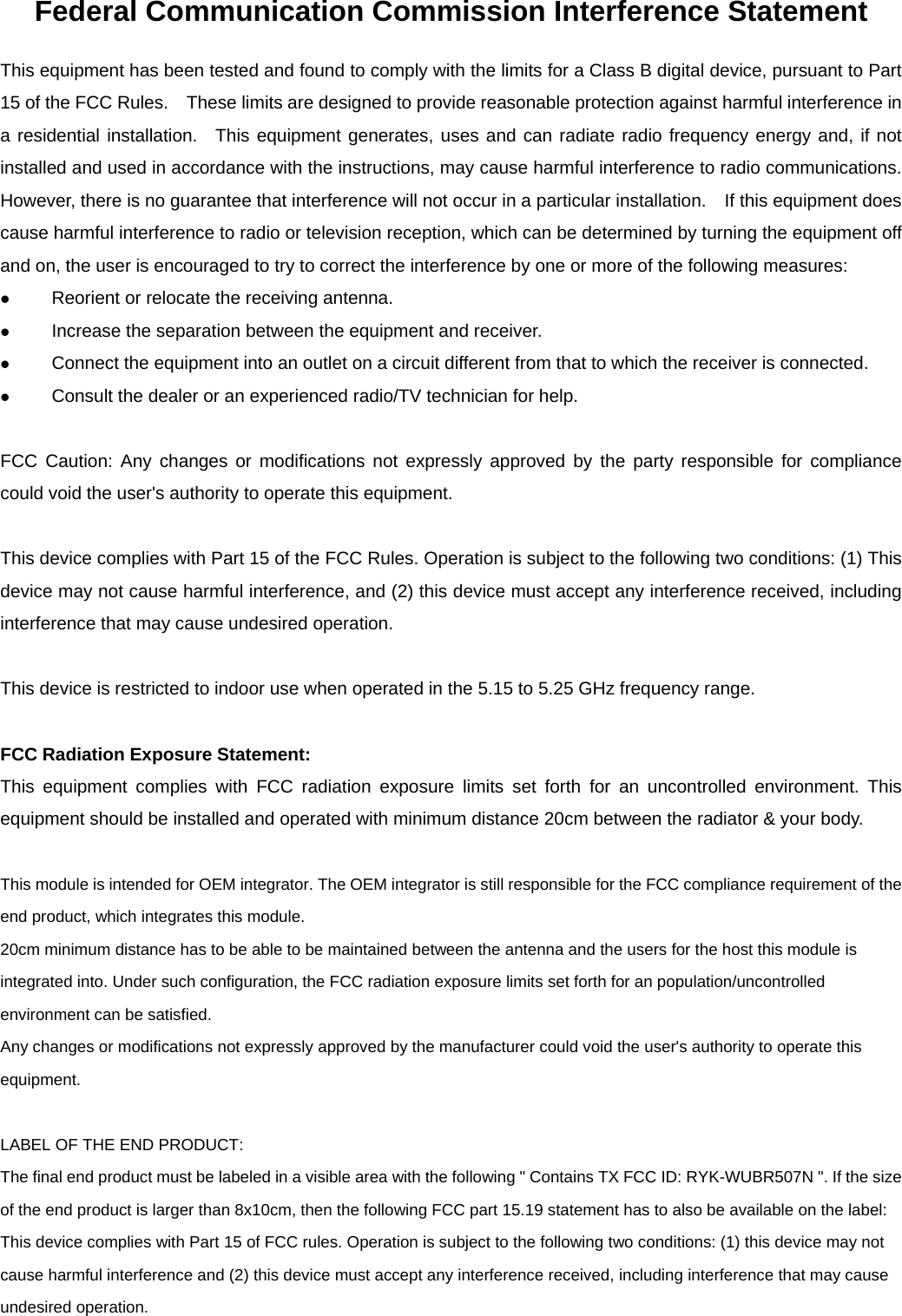 Federal Communication Commission Interference Statement This equipment has been tested and found to comply with the limits for a Class B digital device, pursuant to Part 15 of the FCC Rules.    These limits are designed to provide reasonable protection against harmful interference in a residential installation.  This equipment generates, uses and can radiate radio frequency energy and, if not installed and used in accordance with the instructions, may cause harmful interference to radio communications.   However, there is no guarantee that interference will not occur in a particular installation.    If this equipment does cause harmful interference to radio or television reception, which can be determined by turning the equipment off and on, the user is encouraged to try to correct the interference by one or more of the following measures: z Reorient or relocate the receiving antenna. z Increase the separation between the equipment and receiver. z Connect the equipment into an outlet on a circuit different from that to which the receiver is connected. z Consult the dealer or an experienced radio/TV technician for help.  FCC Caution: Any changes or modifications not expressly approved by the party responsible for compliance could void the user&apos;s authority to operate this equipment.  This device complies with Part 15 of the FCC Rules. Operation is subject to the following two conditions: (1) This device may not cause harmful interference, and (2) this device must accept any interference received, including interference that may cause undesired operation.  This device is restricted to indoor use when operated in the 5.15 to 5.25 GHz frequency range.  FCC Radiation Exposure Statement: This equipment complies with FCC radiation exposure limits set forth for an uncontrolled environment. This equipment should be installed and operated with minimum distance 20cm between the radiator &amp; your body.  This module is intended for OEM integrator. The OEM integrator is still responsible for the FCC compliance requirement of the end product, which integrates this module. 20cm minimum distance has to be able to be maintained between the antenna and the users for the host this module is integrated into. Under such configuration, the FCC radiation exposure limits set forth for an population/uncontrolled environment can be satisfied.   Any changes or modifications not expressly approved by the manufacturer could void the user&apos;s authority to operate this equipment.  LABEL OF THE END PRODUCT: The final end product must be labeled in a visible area with the following &quot; Contains TX FCC ID: RYK-WUBR507N &quot;. If the size of the end product is larger than 8x10cm, then the following FCC part 15.19 statement has to also be available on the label:   This device complies with Part 15 of FCC rules. Operation is subject to the following two conditions: (1) this device may not cause harmful interference and (2) this device must accept any interference received, including interference that may cause undesired operation. 