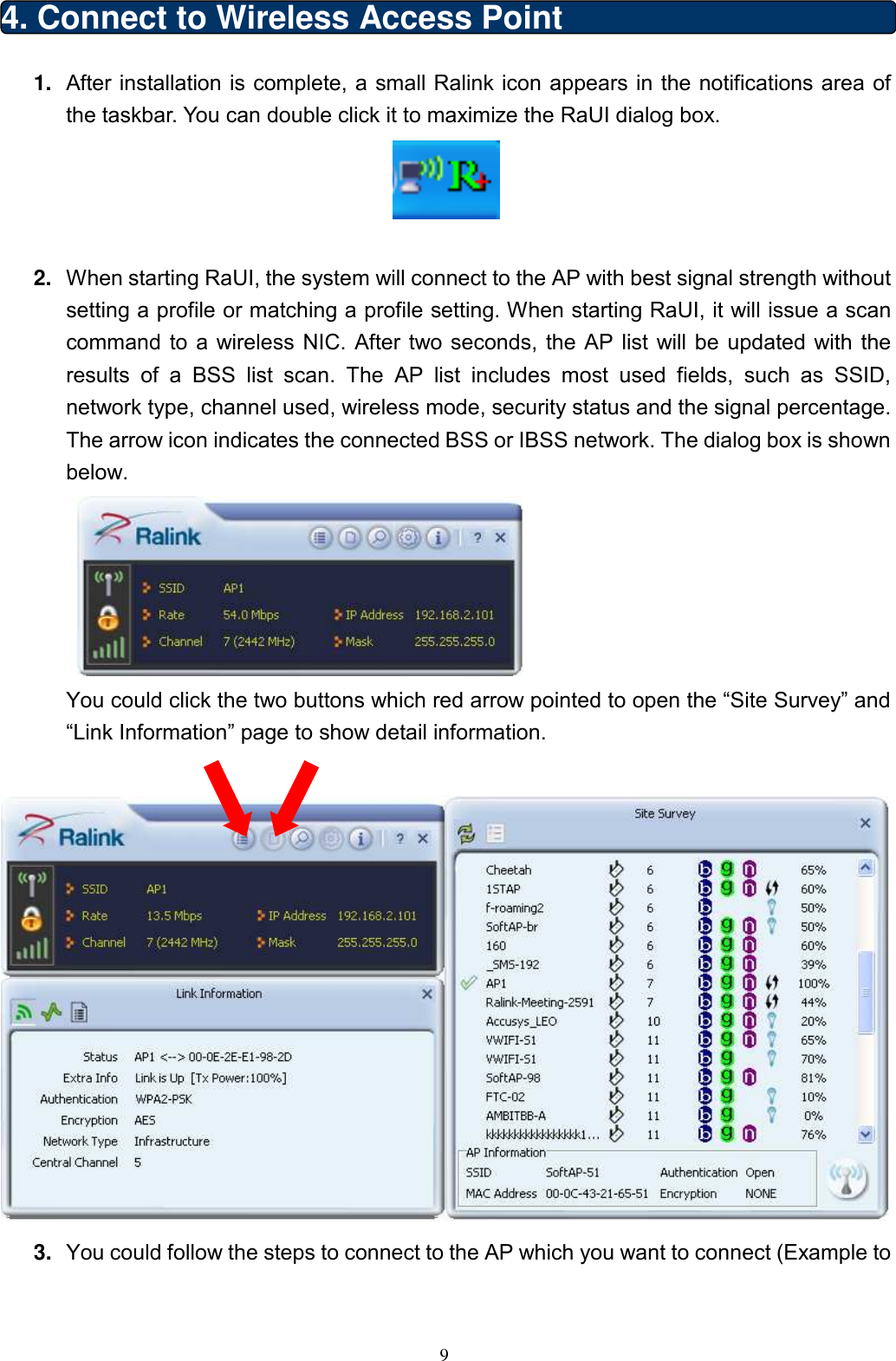  9 4. Connect to Wireless Access Point   1.  After installation is complete, a small Ralink icon appears in the notifications area of the taskbar. You can double click it to maximize the RaUI dialog box.   2.  When starting RaUI, the system will connect to the AP with best signal strength without setting a profile or matching a profile setting. When starting RaUI, it will issue a scan command  to  a wireless NIC. After  two  seconds,  the  AP list  will be  updated  with  the results  of  a  BSS  list  scan.  The  AP  list  includes  most  used  fields,  such  as  SSID, network type, channel used, wireless mode, security status and the signal percentage. The arrow icon indicates the connected BSS or IBSS network. The dialog box is shown below.   You could click the two buttons which red arrow pointed to open the “Site Survey” and “Link Information” page to show detail information.   3.  You could follow the steps to connect to the AP which you want to connect (Example to 