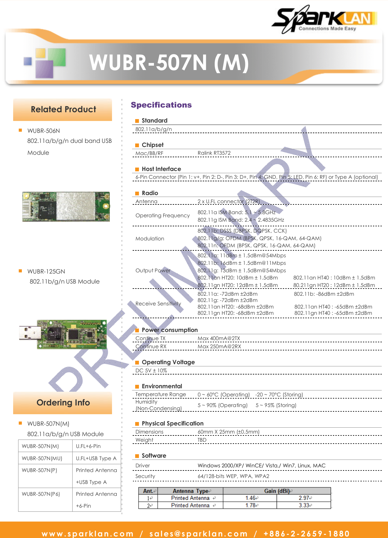   www.sparklan.com  /  sales@sparklan.com  /  +886-2-2659-1880                      WUBR-507N (M)       Specifications   Ordering Info - - - - - - - - - - - - - - - - - - - - - - - - - - - - - - - - - - - - - - - - - - - - - - - - - - - - - - - - - - - - - - - - - - - - - - - - - - - - - - - - - - - - - - - - - - - -■ WUBR-507N(M) 802.11a/b/g/n USB Module WUBR-507N(M)  U.FL+6-Pin WUBR-507N(MU)  U.FL+USB Type A WUBR-507N(P)  Printed Antenna +USB Type A   WUBR-507N(P6)  Printed Antenna +6-Pin  Related Product ■ WUBR-506N 802.11a/b/g/n dual band USB    Module  ■ WUBR-125GN 802.11b/g/n USB Module    Standard 802.11a/b/g/n    Chipset   Mac/BB/RF  Ralink RT3572    Host Interface   6-Pin Connector (Pin 1: v+, Pin 2: D-, Pin 3: D+, Pin 4: GND, Pin 5: LED, Pin 6: RF) or Type A (optional)    Radio   Antenna    2 x U.FL connector (2T2R) Operating Frequency  802.11a ISM Band: 5.1 ~ 5.8GHz 802.11g ISM Band: 2.4 ~ 2.4835GHz   Modulation   802.11b: DSSS (DBPSK, DQPSK, CCK) 802.11g/g: OFDM (BPSK, QPSK, 16-QAM, 64-QAM) 802.11n: OFDM (BPSK, QPSK, 16-QAM, 64-QAM) Output Power 802.11a: 11dBm ± 1.5dBm@54Mbps   802.11b: 16dBm ± 1.5dBm@11Mbps 802.11g: 13dBm ± 1.5dBm@54Mbps 802.11an HT20: 10dBm ± 1.5dBm            802.11an HT40 : 10dBm ± 1.5dBm 802.11gn HT20: 12dBm ± 1.5dBm            80.211gn HT20 : 12dBm ± 1.5dBm Receive Sensitivity   802.11a: -72dBm ±2dBm                            802.11b: -86dBm ±2dBm 802.11g: -72dBm ±2dBm   802.11an HT20: -68dBm ±2dBm                802.11an HT40 : -65dBm ±2dBm 802.11gn HT20: -68dBm ±2dBm                802.11gn HT40 : -65dBm ±2dBm    Power consumption   Continue TX    Max 400mA@2TX   Continue RX  Max 250mA@2RX    Operating Voltage   DC 5V ± 10%      Environmental   Temperature Range  0 ~ 60°C (Operating)    -20 ~ 70°C (Storing)   Humidity (Non-Condensing)  5 ~ 90% (Operating)      5 ~ 95% (Storing)      Physical Specification   Dimensions    60mm X 25mm (±0.5mm) Weight    TBD    Software   Driver    Windows 2000/XP/ WinCE/ Vista,/ Win7, Linux, MAC Security    64/128-bits WEP, WPA, WPA2  