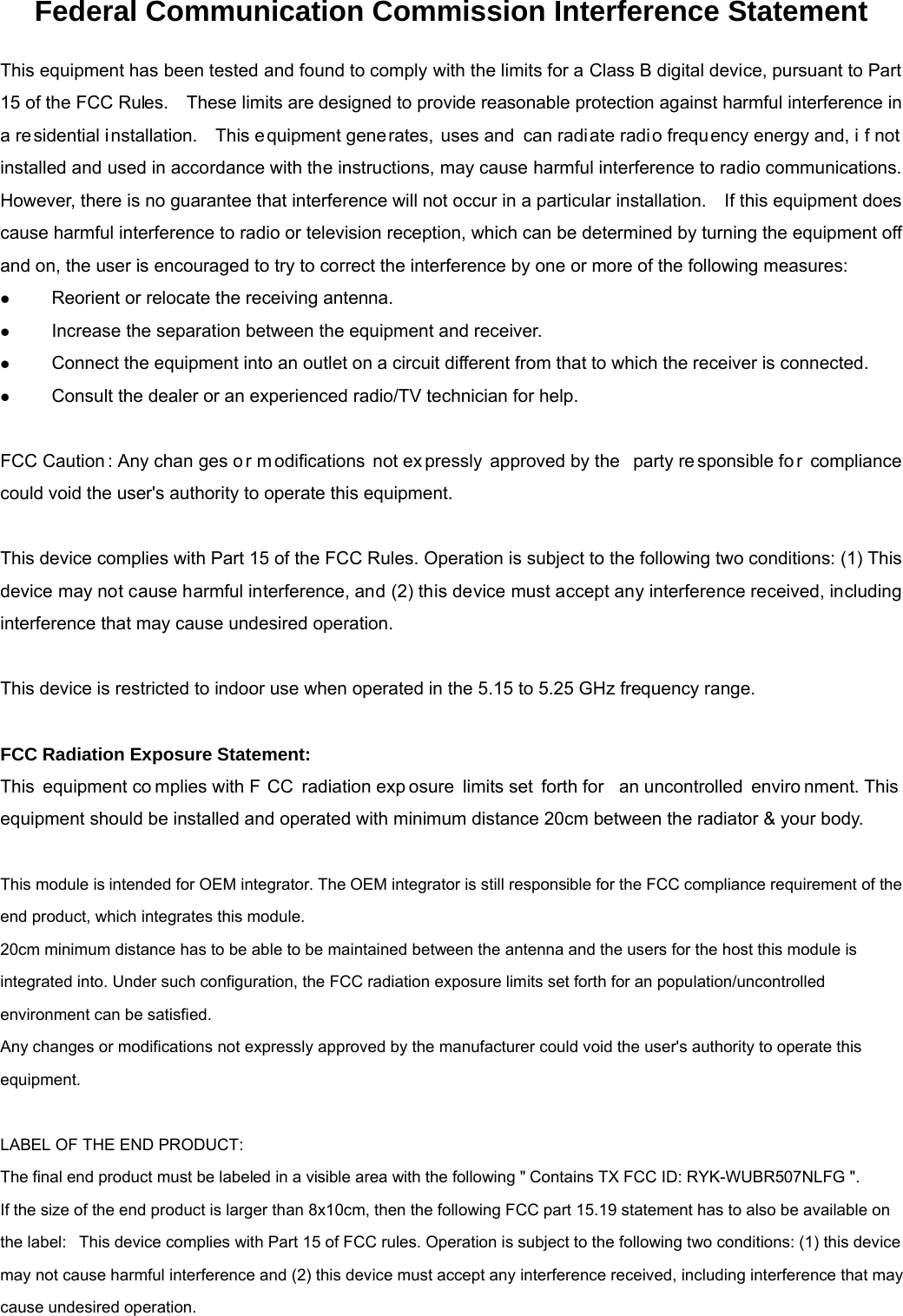 Federal Communication Commission Interference Statement This equipment has been tested and found to comply with the limits for a Class B digital device, pursuant to Part 15 of the FCC Rules.    These limits are designed to provide reasonable protection against harmful interference in a residential installation.   This e quipment gene rates, uses and  can radiate radio frequ ency energy and, i f not installed and used in accordance with the instructions, may cause harmful interference to radio communications.   However, there is no guarantee that interference will not occur in a particular installation.    If this equipment does cause harmful interference to radio or television reception, which can be determined by turning the equipment off and on, the user is encouraged to try to correct the interference by one or more of the following measures: z Reorient or relocate the receiving antenna. z Increase the separation between the equipment and receiver. z Connect the equipment into an outlet on a circuit different from that to which the receiver is connected. z Consult the dealer or an experienced radio/TV technician for help.  FCC Caution : Any chan ges o r m odifications not ex pressly approved by the  party re sponsible fo r compliance could void the user&apos;s authority to operate this equipment.  This device complies with Part 15 of the FCC Rules. Operation is subject to the following two conditions: (1) This device may not cause harmful interference, and (2) this device must accept any interference received, including interference that may cause undesired operation.  This device is restricted to indoor use when operated in the 5.15 to 5.25 GHz frequency range.  FCC Radiation Exposure Statement: This equipment co mplies with F CC radiation exp osure limits set  forth for  an uncontrolled  enviro nment. This equipment should be installed and operated with minimum distance 20cm between the radiator &amp; your body.  This module is intended for OEM integrator. The OEM integrator is still responsible for the FCC compliance requirement of the end product, which integrates this module. 20cm minimum distance has to be able to be maintained between the antenna and the users for the host this module is integrated into. Under such configuration, the FCC radiation exposure limits set forth for an population/uncontrolled environment can be satisfied.   Any changes or modifications not expressly approved by the manufacturer could void the user&apos;s authority to operate this equipment.  LABEL OF THE END PRODUCT: The final end product must be labeled in a visible area with the following &quot; Contains TX FCC ID: RYK-WUBR507NLFG &quot;. If the size of the end product is larger than 8x10cm, then the following FCC part 15.19 statement has to also be available on the label:   This device complies with Part 15 of FCC rules. Operation is subject to the following two conditions: (1) this device may not cause harmful interference and (2) this device must accept any interference received, including interference that may cause undesired operation. 