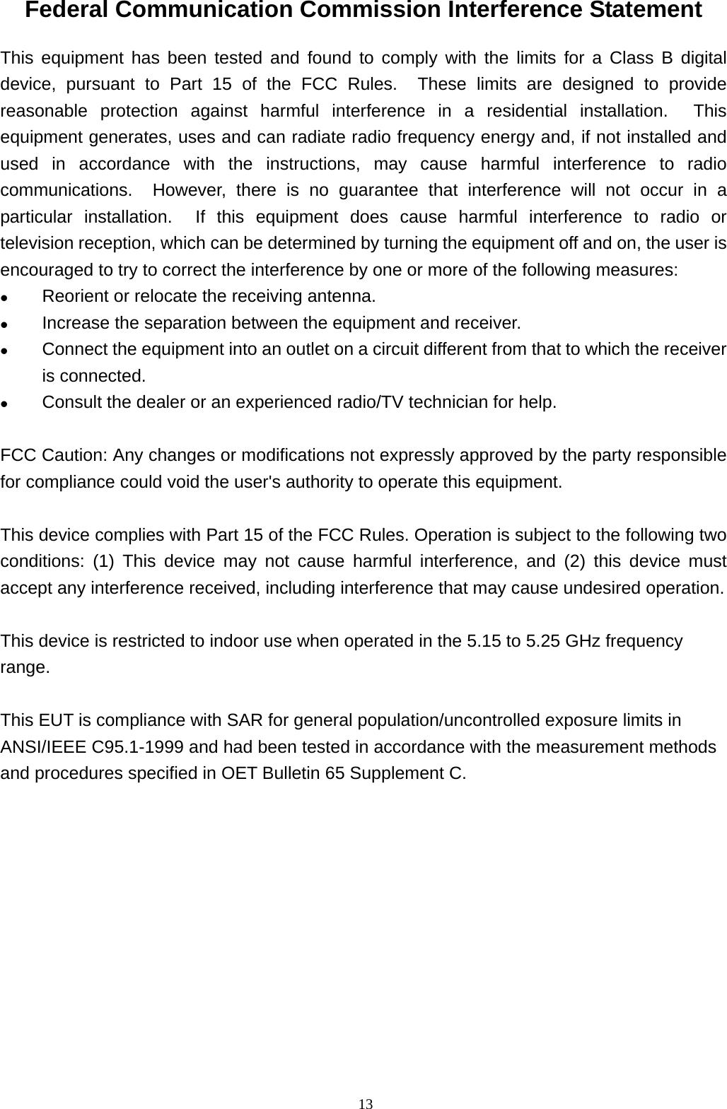  13Federal Communication Commission Interference Statement This equipment has been tested and found to comply with the limits for a Class B digital device, pursuant to Part 15 of the FCC Rules.  These limits are designed to provide reasonable protection against harmful interference in a residential installation.  This equipment generates, uses and can radiate radio frequency energy and, if not installed and used in accordance with the instructions, may cause harmful interference to radio communications.  However, there is no guarantee that interference will not occur in a particular installation.  If this equipment does cause harmful interference to radio or television reception, which can be determined by turning the equipment off and on, the user is encouraged to try to correct the interference by one or more of the following measures:  Reorient or relocate the receiving antenna.  Increase the separation between the equipment and receiver.  Connect the equipment into an outlet on a circuit different from that to which the receiver is connected.  Consult the dealer or an experienced radio/TV technician for help.  FCC Caution: Any changes or modifications not expressly approved by the party responsible for compliance could void the user&apos;s authority to operate this equipment.  This device complies with Part 15 of the FCC Rules. Operation is subject to the following two conditions: (1) This device may not cause harmful interference, and (2) this device must accept any interference received, including interference that may cause undesired operation.  This device is restricted to indoor use when operated in the 5.15 to 5.25 GHz frequency range.  This EUT is compliance with SAR for general population/uncontrolled exposure limits in ANSI/IEEE C95.1-1999 and had been tested in accordance with the measurement methods and procedures specified in OET Bulletin 65 Supplement C. 