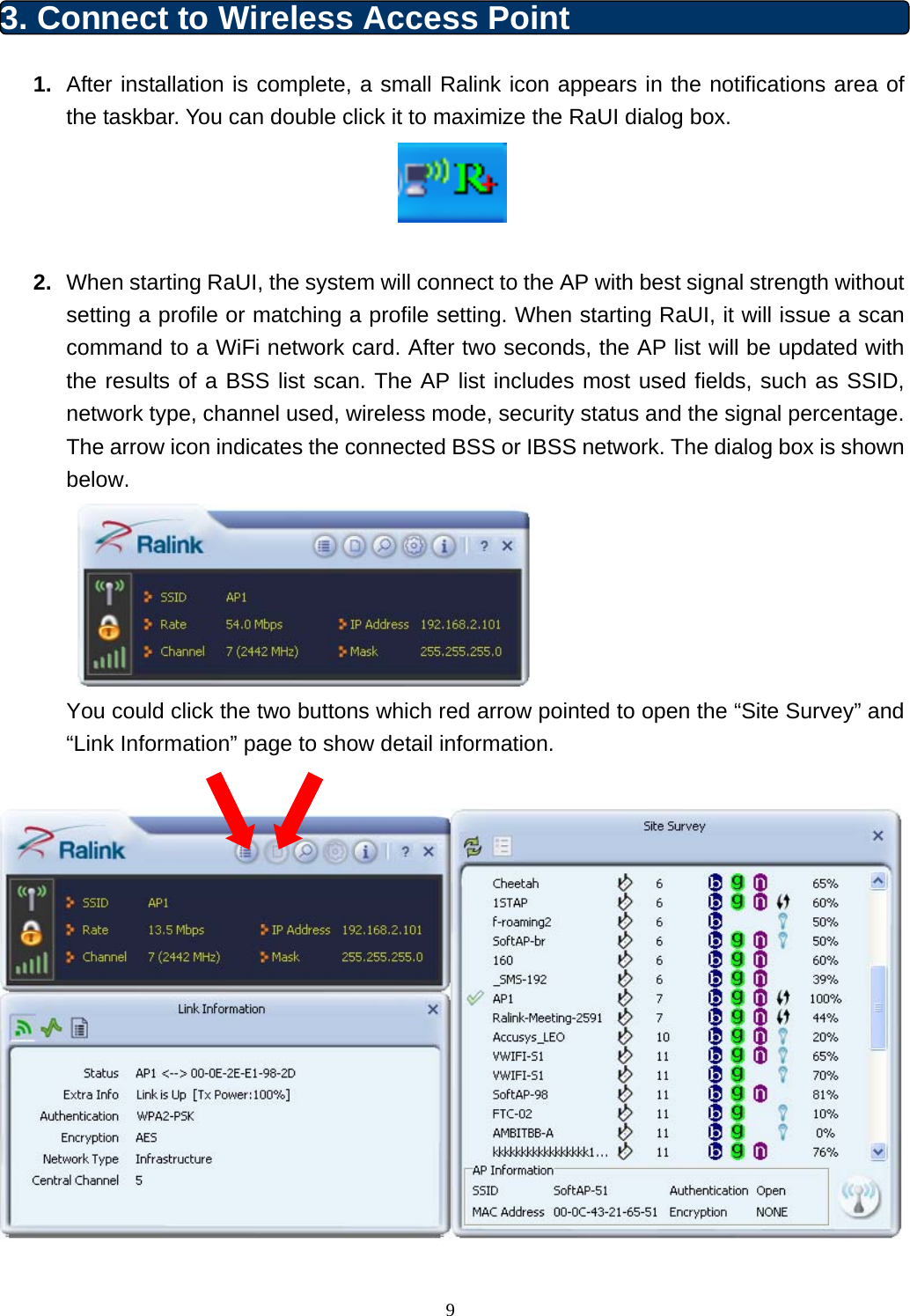  9 3. Connect to Wireless Access Point   1.  After installation is complete, a small Ralink icon appears in the notifications area of the taskbar. You can double click it to maximize the RaUI dialog box.   2.  When starting RaUI, the system will connect to the AP with best signal strength without setting a profile or matching a profile setting. When starting RaUI, it will issue a scan command to a WiFi network card. After two seconds, the AP list will be updated with the results of a BSS list scan. The AP list includes most used fields, such as SSID, network type, channel used, wireless mode, security status and the signal percentage. The arrow icon indicates the connected BSS or IBSS network. The dialog box is shown below.    You could click the two buttons which red arrow pointed to open the “Site Survey” and “Link Information” page to show detail information.   