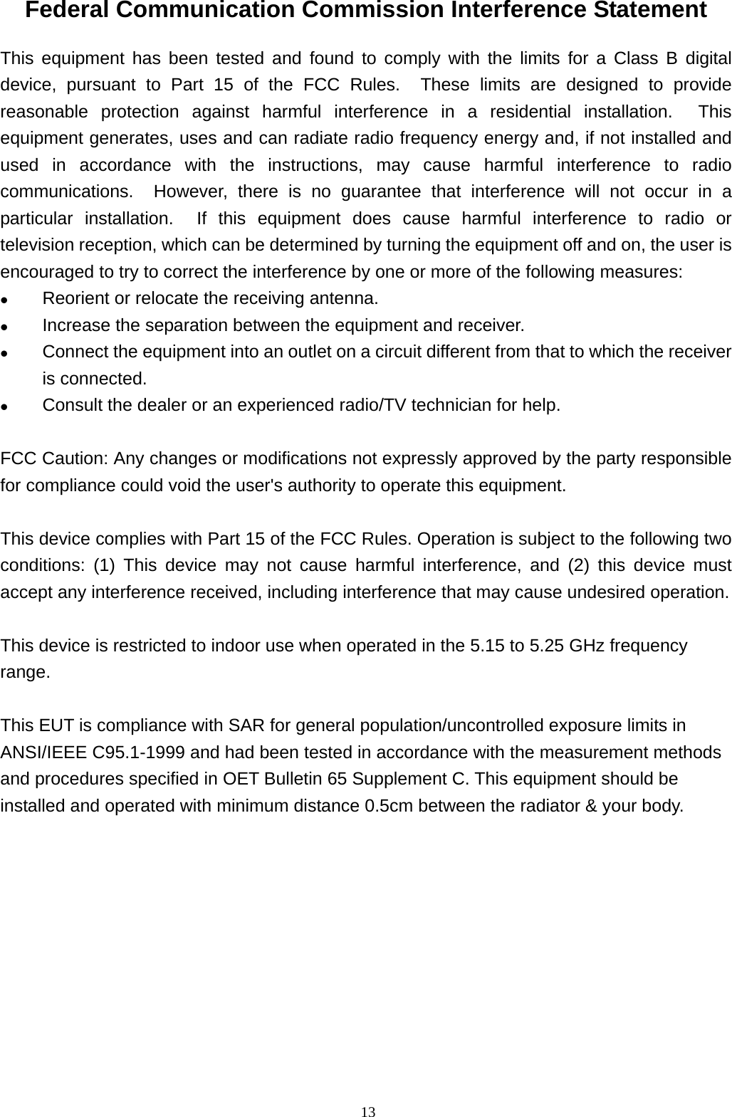  13Federal Communication Commission Interference Statement This equipment has been tested and found to comply with the limits for a Class B digital device, pursuant to Part 15 of the FCC Rules.  These limits are designed to provide reasonable protection against harmful interference in a residential installation.  This equipment generates, uses and can radiate radio frequency energy and, if not installed and used in accordance with the instructions, may cause harmful interference to radio communications.  However, there is no guarantee that interference will not occur in a particular installation.  If this equipment does cause harmful interference to radio or television reception, which can be determined by turning the equipment off and on, the user is encouraged to try to correct the interference by one or more of the following measures:  Reorient or relocate the receiving antenna.  Increase the separation between the equipment and receiver.  Connect the equipment into an outlet on a circuit different from that to which the receiver is connected.  Consult the dealer or an experienced radio/TV technician for help.  FCC Caution: Any changes or modifications not expressly approved by the party responsible for compliance could void the user&apos;s authority to operate this equipment.  This device complies with Part 15 of the FCC Rules. Operation is subject to the following two conditions: (1) This device may not cause harmful interference, and (2) this device must accept any interference received, including interference that may cause undesired operation.  This device is restricted to indoor use when operated in the 5.15 to 5.25 GHz frequency range.  This EUT is compliance with SAR for general population/uncontrolled exposure limits in ANSI/IEEE C95.1-1999 and had been tested in accordance with the measurement methods and procedures specified in OET Bulletin 65 Supplement C. This equipment should be installed and operated with minimum distance 0.5cm between the radiator &amp; your body. 