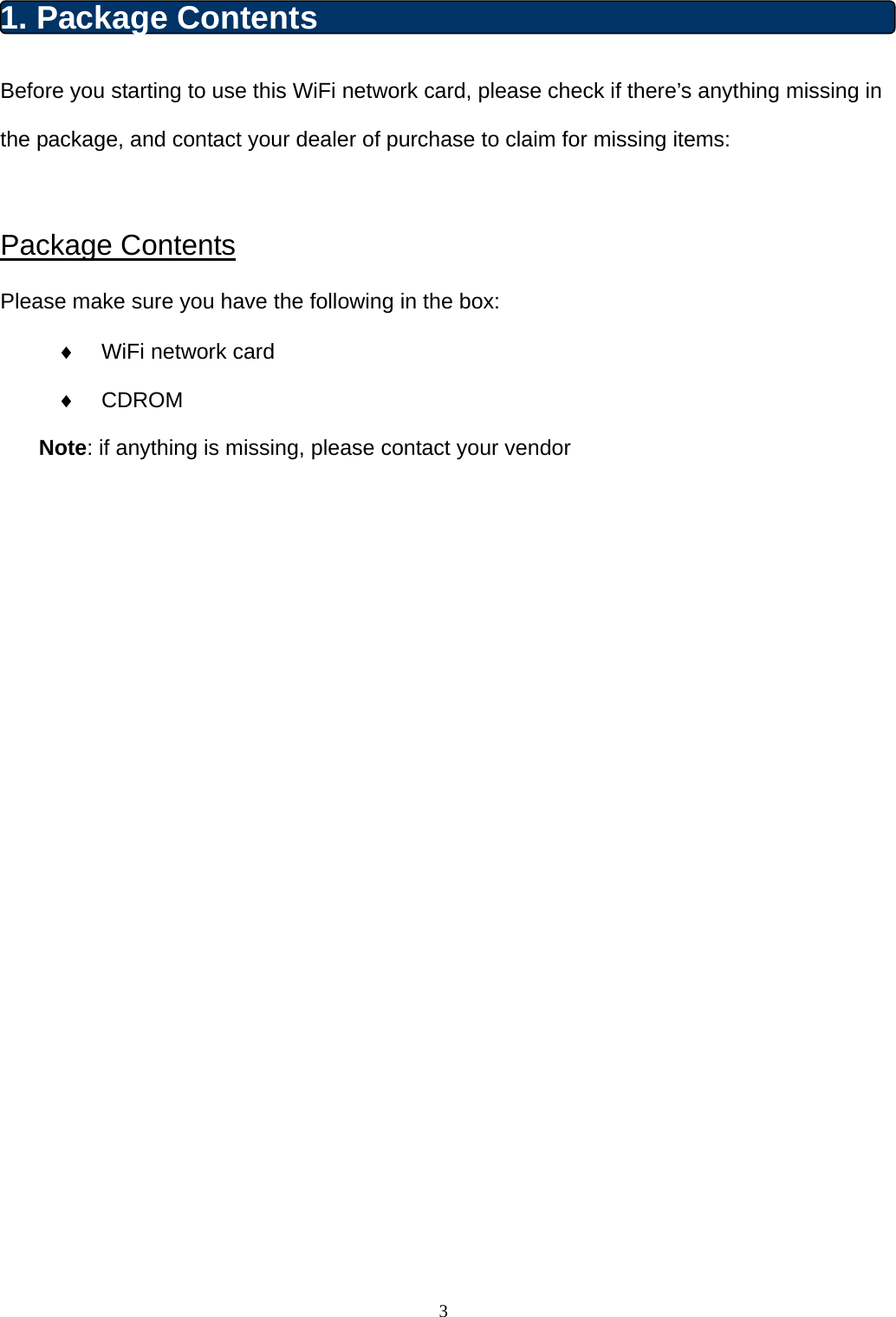  3 1. Package Contents Before you starting to use this WiFi network card, please check if there’s anything missing in the package, and contact your dealer of purchase to claim for missing items:  Package Contents Please make sure you have the following in the box:   WiFi network card    CDROM  Note: if anything is missing, please contact your vendor                       