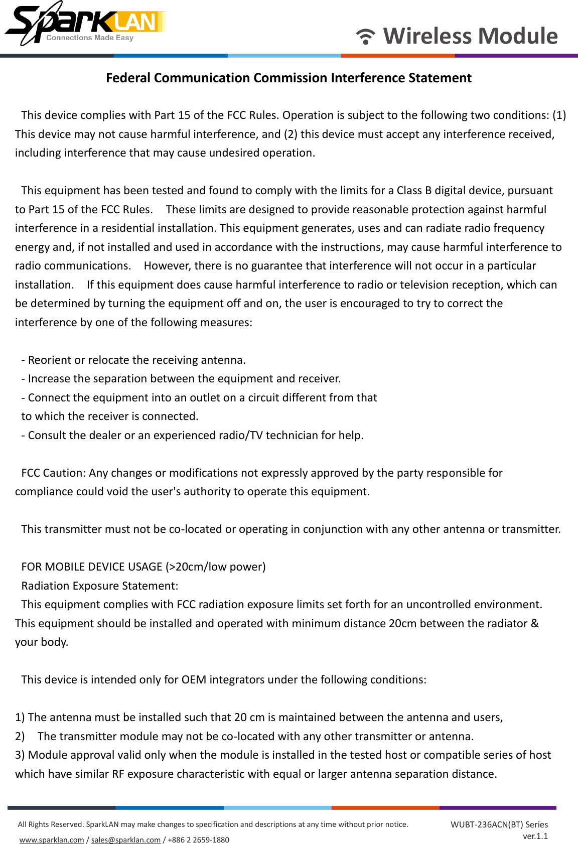       Wireless Module All Rights Reserved. SparkLAN may make changes to specification and descriptions at any time without prior notice. www.sparklan.com / sales@sparklan.com / +886 2 2659-1880 WUBT-236ACN(BT) Series ver.1.1 Federal Communication Commission Interference Statement      This device complies with Part 15 of the FCC Rules. Operation is subject to the following two conditions: (1) This device may not cause harmful interference, and (2) this device must accept any interference received, including interference that may cause undesired operation.      This equipment has been tested and found to comply with the limits for a Class B digital device, pursuant to Part 15 of the FCC Rules.    These limits are designed to provide reasonable protection against harmful interference in a residential installation. This equipment generates, uses and can radiate radio frequency energy and, if not installed and used in accordance with the instructions, may cause harmful interference to radio communications.    However, there is no guarantee that interference will not occur in a particular installation.    If this equipment does cause harmful interference to radio or television reception, which can be determined by turning the equipment off and on, the user is encouraged to try to correct the interference by one of the following measures:      - Reorient or relocate the receiving antenna.   - Increase the separation between the equipment and receiver.   - Connect the equipment into an outlet on a circuit different from that   to which the receiver is connected.   - Consult the dealer or an experienced radio/TV technician for help.      FCC Caution: Any changes or modifications not expressly approved by the party responsible for compliance could void the user&apos;s authority to operate this equipment.      This transmitter must not be co-located or operating in conjunction with any other antenna or transmitter.      FOR MOBILE DEVICE USAGE (&gt;20cm/low power)   Radiation Exposure Statement:   This equipment complies with FCC radiation exposure limits set forth for an uncontrolled environment. This equipment should be installed and operated with minimum distance 20cm between the radiator &amp; your body.      This device is intended only for OEM integrators under the following conditions:  1) The antenna must be installed such that 20 cm is maintained between the antenna and users, 2)    The transmitter module may not be co-located with any other transmitter or antenna.   3) Module approval valid only when the module is installed in the tested host or compatible series of host which have similar RF exposure characteristic with equal or larger antenna separation distance. 